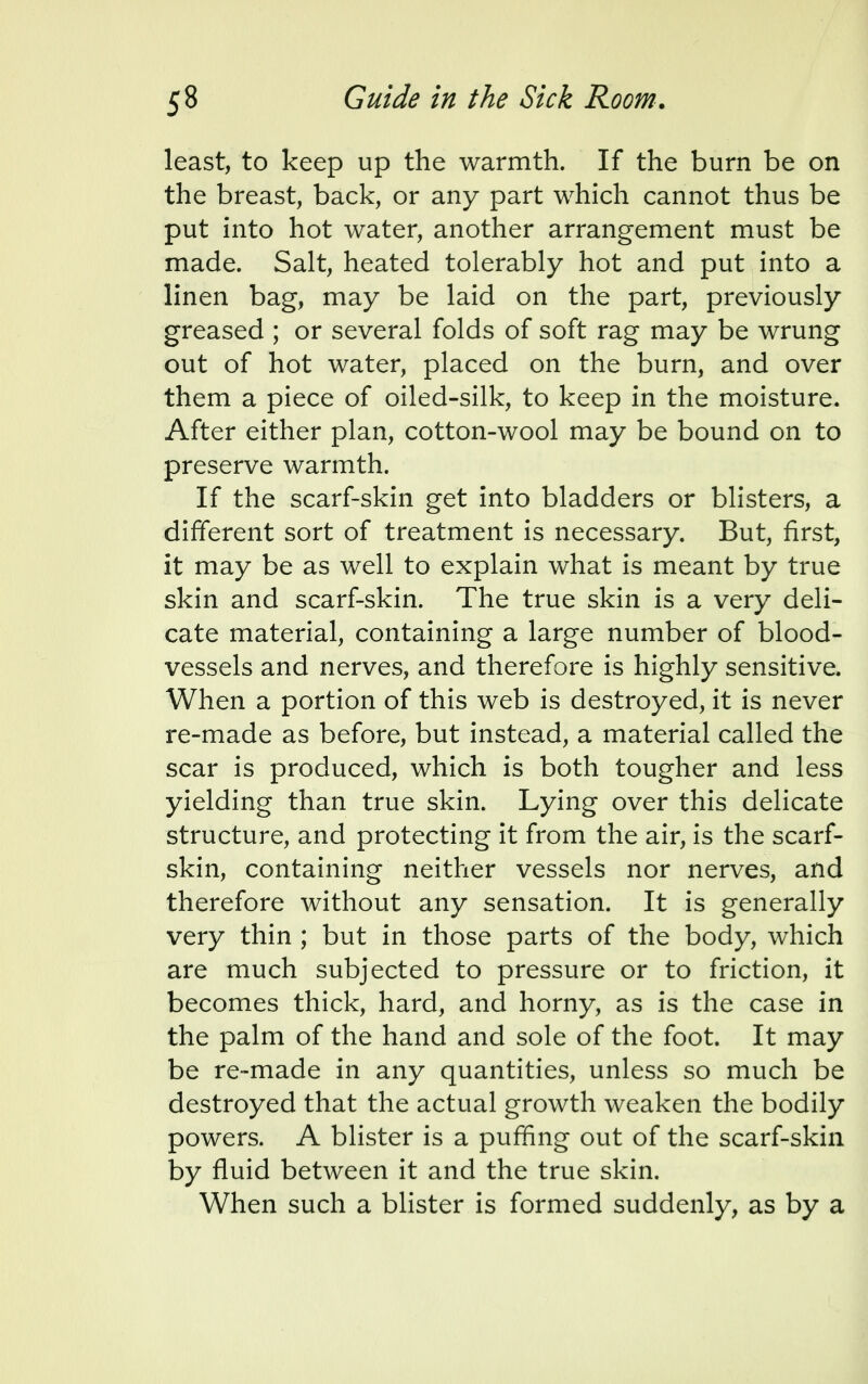 least, to keep up the warmth. If the burn be on the breast, back, or any part which cannot thus be put into hot water, another arrangement must be made. Salt, heated tolerably hot and put into a linen bag, may be laid on the part, previously greased ; or several folds of soft rag may be wrung out of hot water, placed on the burn, and over them a piece of oiled-silk, to keep in the moisture. After either plan, cotton-wool may be bound on to preserve warmth. If the scarf-skin get into bladders or blisters, a different sort of treatment is necessary. But, first, it may be as well to explain what is meant by true skin and scarf-skin. The true skin is a very deli- cate material, containing a large number of blood- vessels and nerves, and therefore is highly sensitive. When a portion of this web is destroyed, it is never re-made as before, but instead, a material called the scar is produced, which is both tougher and less yielding than true skin. Lying over this delicate structure, and protecting it from the air, is the scarf- skin, containing neither vessels nor nerves, and therefore without any sensation. It is generally very thin ; but in those parts of the body, which are much subjected to pressure or to friction, it becomes thick, hard, and horny, as is the case in the palm of the hand and sole of the foot. It may be re-made in any quantities, unless so much be destroyed that the actual growth weaken the bodily powers. A blister is a puffing out of the scarf-skin by fluid between it and the true skin. When such a blister is formed suddenly, as by a