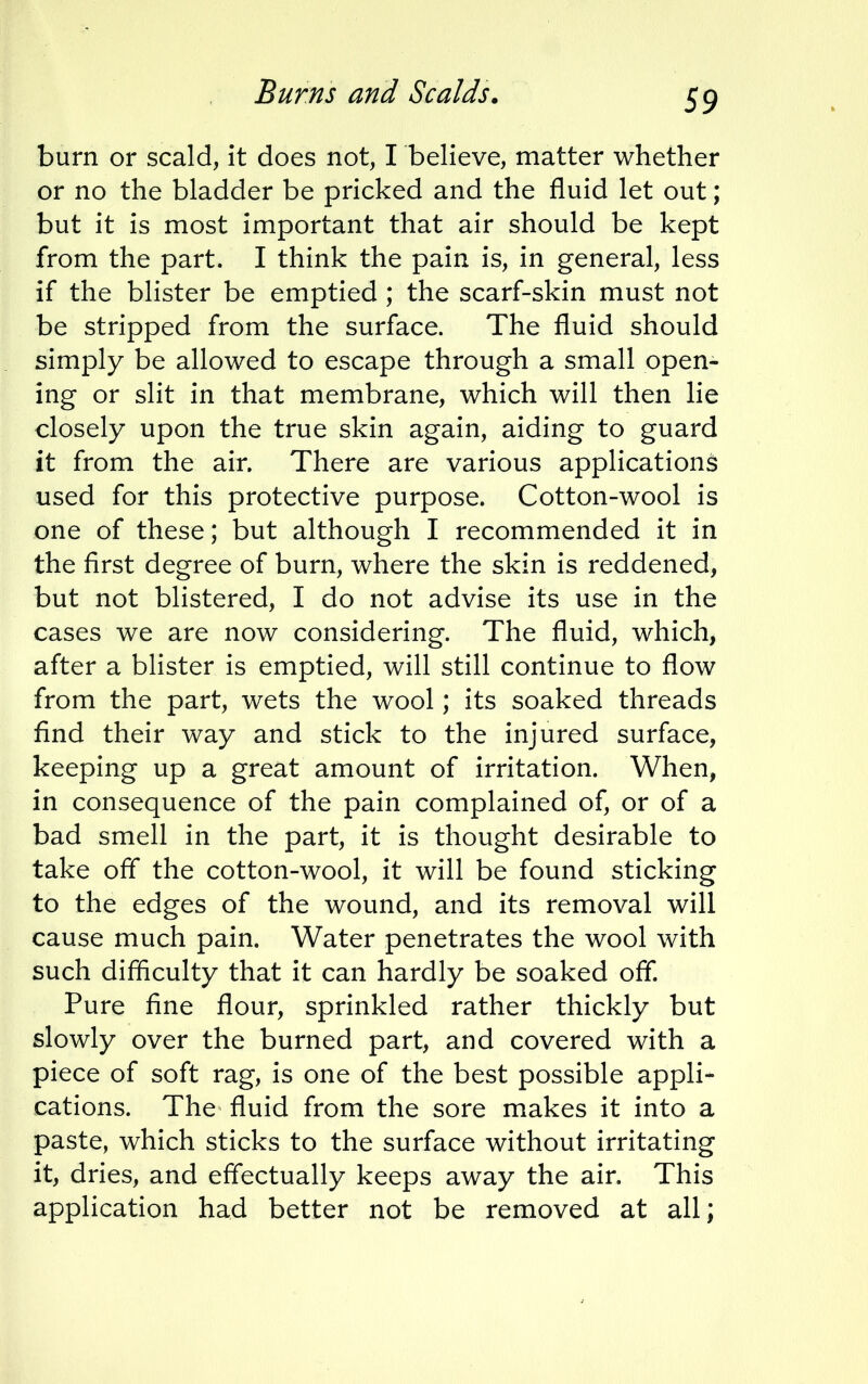 burn or scald, it does not, I believe, matter whether or no the bladder be pricked and the fluid let out; but it is most important that air should be kept from the part. I think the pain is, in general, less if the blister be emptied ; the scarf-skin must not be stripped from the surface. The fluid should simply be allowed to escape through a small open- ing or slit in that membrane, which will then lie closely upon the true skin again, aiding to guard it from the air. There are various applications used for this protective purpose. Cotton-wool is one of these; but although I recommended it in the first degree of burn, where the skin is reddened, but not blistered, I do not advise its use in the cases we are now considering. The fluid, which, after a blister is emptied, will still continue to flow from the part, wets the wool; its soaked threads find their way and stick to the injured surface, keeping up a great amount of irritation. When, in consequence of the pain complained of, or of a bad smell in the part, it is thought desirable to take off the cotton-wool, it will be found sticking to the edges of the wound, and its removal will cause much pain. Water penetrates the wool with such difficulty that it can hardly be soaked off. Pure fine flour, sprinkled rather thickly but slowly over the burned part, and covered with a piece of soft rag, is one of the best possible appli- cations. The fluid from the sore makes it into a paste, which sticks to the surface without irritating it, dries, and effectually keeps away the air. This application had better not be removed at all;