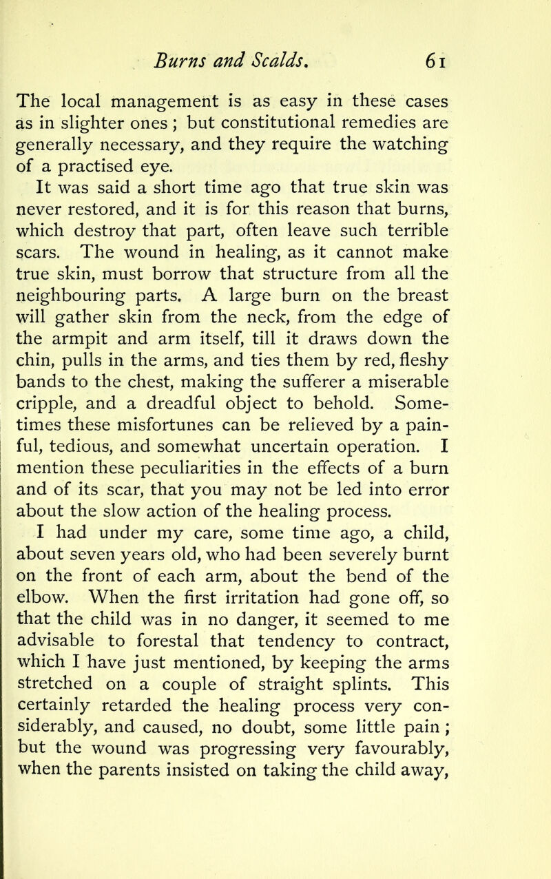 The local management is as easy in these cases as in slighter ones ; but constitutional remedies are generally necessary, and they require the watching of a practised eye. It was said a short time ago that true skin was never restored, and it is for this reason that burns, which destroy that part, often leave such terrible scars. The wound in healing, as it cannot make true skin, must borrow that structure from all the neighbouring parts. A large burn on the breast will gather skin from the neck, from the edge of the armpit and arm itself, till it draws down the chin, pulls in the arms, and ties them by red, fleshy bands to the chest, making the sufferer a miserable cripple, and a dreadful object to behold. Some- times these misfortunes can be relieved by a pain- ful, tedious, and somewhat uncertain operation. I mention these peculiarities in the effects of a burn and of its scar, that you may not be led into error about the slow action of the healing process. I had under my care, some time ago, a child, about seven years old, who had been severely burnt on the front of each arm, about the bend of the elbow. When the first irritation had gone off, so that the child was in no danger, it seemed to me advisable to forestal that tendency to contract, which I have just mentioned, by keeping the arms stretched on a couple of straight splints. This certainly retarded the healing process very con- siderably, and caused, no doubt, some little pain ; but the wound was progressing very favourably, when the parents insisted on taking the child away,