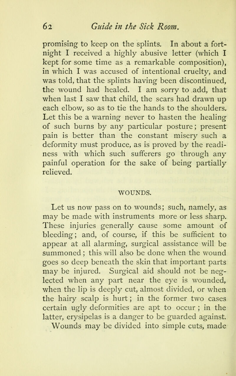 promising to keep on the splints. In about a fort- night I received a highly abusive letter (which I kept for some time as a remarkable composition), in which I was accused of intentional cruelty, and was told, that the splints having been discontinued, the wound had healed. I am sorry to add, that when last I saw that child, the scars had drawn up each elbow, so as to tie the hands to the shoulders. Let this be a warning never to hasten the healing of such burns by any particular posture; present pain is better than the constant misery such a deformity must produce, as is proved by the readi- ness with which such sufferers go through any painful operation for the sake of being partially relieved. WOUNDS. Let us now pass on to wounds; such, namely, as may be made with instruments more or less sharp. These injuries generally cause some amount of bleeding; and, of course, if this be sufficient to appear at all alarming, surgical assistance will be summoned; this will also be done when the wound goes so deep beneath the skin that important parts may be injured. Surgical aid should not be neg- lected when any part near the eye is wounded, when the lip is deeply cut, almost divided, or when the hairy scalp is hurt; in the former two cases certain ugly deformities are apt to occur ; in the latter, erysipelas is a danger to be guarded against. Wounds may be divided into simple cuts, made