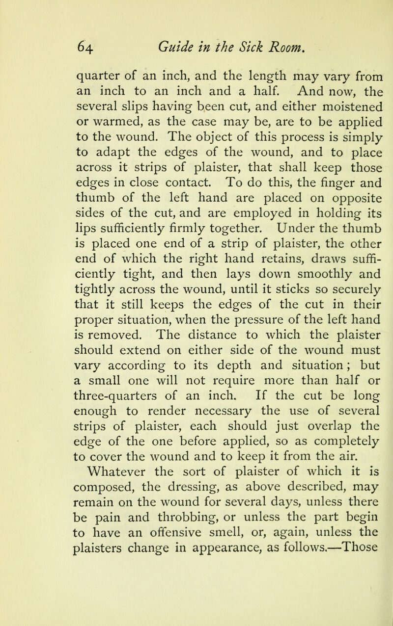 quarter of an inch, and the length may vary from an inch to an inch and a half. And now, the several slips having been cut, and either moistened or warmed, as the case may be, are to be applied to the wound. The object of this process is simply to adapt the edges of the wound, and to place across it strips of plaister, that shall keep those edges in close contact. To do this, the finger and thumb of the left hand are placed on opposite sides of the cut, and are employed in holding its lips sufficiently firmly together. Under the thumb is placed one end of a strip of plaister, the other end of which the right hand retains, draws suffi- ciently tight, and then lays down smoothly and tightly across the wound, until it sticks so securely that it still keeps the edges of the cut in their proper situation, when the pressure of the left hand is removed. The distance to which the plaister should extend on either side of the wound must vary according to its depth and situation; but a small one will not require more than half or three-quarters of an inch. If the cut be long enough to render necessary the use of several strips of plaister, each should just overlap the edge of the one before applied, so as completely to cover the wound and to keep it from the air. Whatever the sort of plaister of which it is composed, the dressing, as above described, may remain on the wound for several days, unless there be pain and throbbing, or unless the part begin to have an offensive smell, or, again, unless the plaisters change in appearance, as follows.—Those