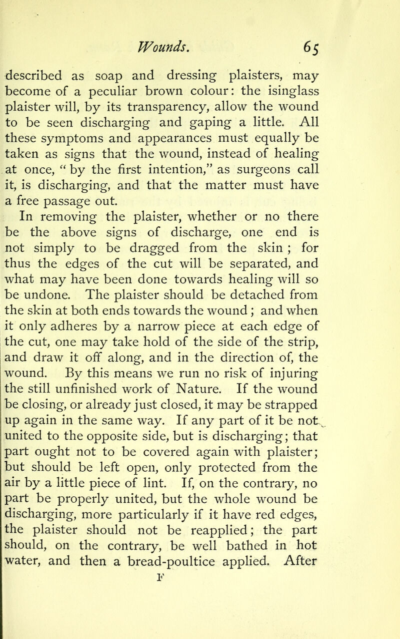 described as soap and dressing plaisters, may become of a peculiar brown colour: the isinglass plaister will, by its transparency, allow the wound to be seen discharging and gaping a little. All these symptoms and appearances must equally be taken as signs that the wound, instead of healing at once,  by the first intention, as surgeons call it, is discharging, and that the matter must have a free passage out. In removing the plaister, whether or no there be the above signs of discharge, one end is not simply to be dragged from the skin ; for thus the edges of the cut will be separated, and what may have been done towards healing will so be undone. The plaister should be detached from the skin at both ends towards the wound ; and when it only adheres by a narrow piece at each edge of the cut, one may take hold of the side of the strip, and draw it off along, and in the direction of, the wound. By this means we run no risk of injuring the still unfinished work of Nature. If the wound be closing, or already just closed, it may be strapped up again in the same way. If any part of it be not united to the opposite side, but is discharging; that part ought not to be covered again with plaister; but should be left open, only protected from the air by a little piece of lint. If, on the contrary, no part be properly united, but the whole wound be discharging, more particularly if it have red edges, the plaister should not be reapplied; the part should, on the contrary, be well bathed in hot water, and then a bread-poultice applied. After F