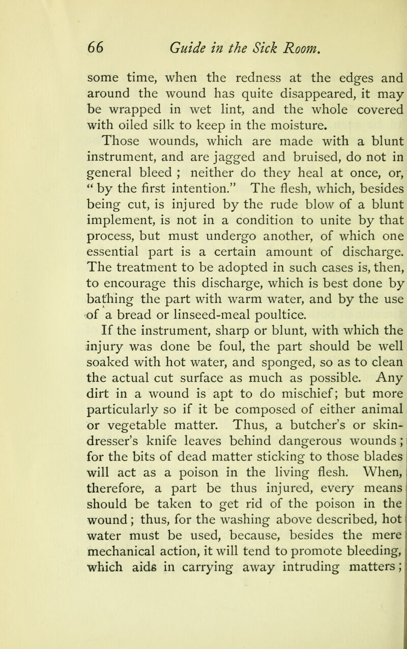 some time, when the redness at the edges and around the wound has quite disappeared, it may be wrapped in wet lint, and the whole covered with oiled silk to keep in the moisture. Those wounds, which are made with a blunt instrument, and are jagged and bruised, do not in general bleed ; neither do they heal at once, or,  by the first intention.'' The flesh, which, besides being cut, is injured by the rude blow of a blunt implement, is not in a condition to unite by that process, but must undergo another, of which one essential part is a certain amount of discharge. The treatment to be adopted in such cases is, then, to encourage this discharge, which is best done by bathing the part with warm water, and by the use of a bread or linseed-meal poultice. If the instrument, sharp or blunt, with which the injury was done be foul, the part should be well soaked with hot water, and sponged, so as to clean the actual cut surface as much as possible. Any dirt in a wound is apt to do mischief; but more particularly so if it be composed of either animal or vegetable matter. Thus, a butcher's or skin- dresser's knife leaves behind dangerous wounds; for the bits of dead matter sticking to those blades will act as a poison in the living flesh. When, therefore, a part be thus injured, every means should be taken to get rid of the poison in the wound; thus, for the washing above described, hot water must be used, because, besides the mere mechanical action, it will tend to promote bleeding, which aids in carrying away intruding matters;