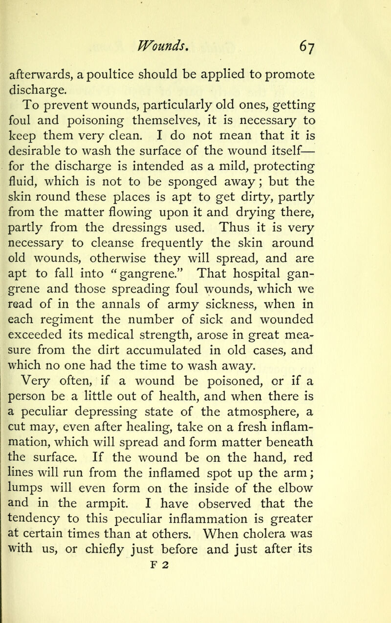 afterwards, a poultice should be applied to promote discharge. To prevent wounds, particularly old ones, getting foul and poisoning themselves, it is necessary to keep them very clean. I do not mean that it is desirable to wash the surface of the wound itself— for the discharge is intended as a mild, protecting fluid, which is not to be sponged away; but the skin round these places is apt to get dirty, partly from the matter flowing upon it and drying there, partly from the dressings used. Thus it is very necessary to cleanse frequently the skin around old wounds, otherwise they will spread, and are apt to fall into gangrene. That hospital gan- grene and those spreading foul wounds, which we read of in the annals of army sickness, when in each regiment the number of sick and wounded exceeded its medical strength, arose in great mea- sure from the dirt accumulated in old cases, and which no one had the time to wash away. Very often, if a wound be poisoned, or if a person be a little out of health, and when there is a peculiar depressing state of the atmosphere, a cut may, even after healing, take on a fresh inflam- mation, which will spread and form matter beneath the surface. If the wound be on the hand, red lines will run from the inflamed spot up the arm; lumps will even form on the inside of the elbow and in the armpit. I have observed that the tendency to this peculiar inflammation is greater at certain times than at others. When cholera was with us, or chiefly just before and just after its F 2