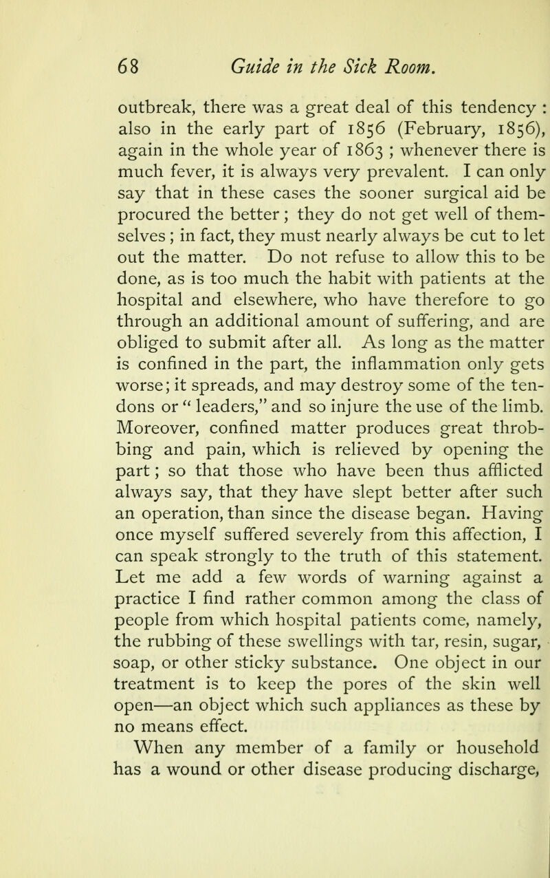 outbreak, there was a great deal of this tendency : also in the early part of 1856 (February, 1856), again in the whole year of 1863 ; whenever there is much fever, it is always very prevalent. I can only say that in these cases the sooner surgical aid be procured the better; they do not get well of them- selves ; in fact, they must nearly always be cut to let out the matter. Do not refuse to allow this to be done, as is too much the habit with patients at the hospital and elsewhere, who have therefore to go through an additional amount of suffering, and are obliged to submit after all. As long as the matter is confined in the part, the inflammation only gets worse; it spreads, and may destroy some of the ten- dons or  leaders, and so injure the use of the limb. Moreover, confined matter produces great throb- bing and pain, which is relieved by opening the part; so that those who have been thus afflicted always say, that they have slept better after such an operation, than since the disease began. Having once myself suffered severely from this affection, I can speak strongly to the truth of this statement. Let me add a few words of warning against a practice I find rather common among the class of people from which hospital patients come, namely, the rubbing of these swellings with tar, resin, sugar, soap, or other sticky substance. One object in our treatment is to keep the pores of the skin well open—an object which such appliances as these by no means effect. When any member of a family or household has a wound or other disease producing discharge,