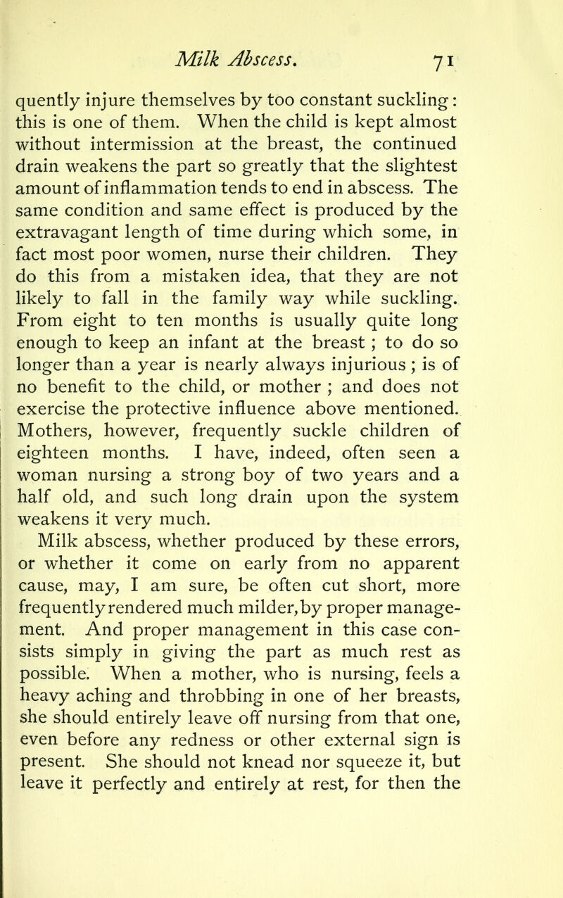quently injure themselves by too constant suckling: this is one of them. When the child is kept almost without intermission at the breast, the continued drain weakens the part so greatly that the slightest amount of inflammation tends to end in abscess. The same condition and same effect is produced by the extravagant length of time during which some, in fact most poor women, nurse their children. They do this from a mistaken idea, that they are not likely to fall in the family way while suckling. From eight to ten months is usually quite long enough to keep an infant at the breast; to do so longer than a year is nearly always injurious; is of no benefit to the child, or mother ; and does not exercise the protective influence above mentioned. Mothers, however, frequently suckle children of eighteen months. I have, indeed, often seen a woman nursing a strong boy of two years and a half old, and such long drain upon the system weakens it very much. Milk abscess, whether produced by these errors, or whether it come on early from no apparent cause, may, I am sure, be often cut short, more frequently rendered much milder, by proper manage- ment. And proper management in this case con- sists simply in giving the part as much rest as possible. When a mother, who is nursing, feels a heavy aching and throbbing in one of her breasts, she should entirely leave off nursing from that one, even before any redness or other external sign is present. She should not knead nor squeeze it, but leave it perfectly and entirely at rest, for then the