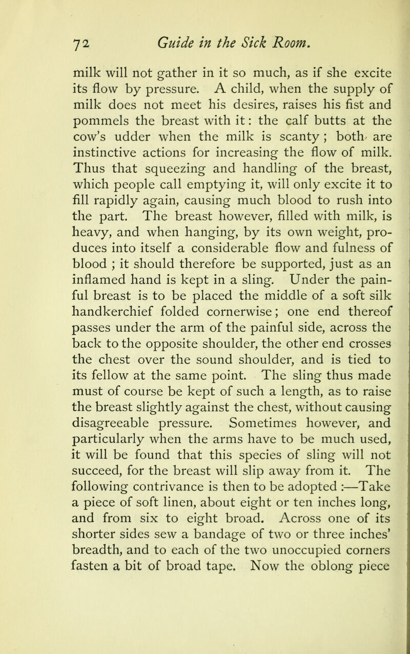 milk will not gather in it so much, as if she excite its flow by pressure. A child, when the supply of milk does not meet his desires, raises his fist and pommels the breast with it: the calf butts at the cow's udder when the milk is scanty ; both are instinctive actions for increasing the flow of milk. Thus that squeezing and handling of the breast, which people call emptying it, will only excite it to fill rapidly again, causing much blood to rush into the part. The breast however, filled with milk, is heavy, and when hanging, by its own weight, pro- duces into itself a considerable flow and fulness of blood ; it should therefore be supported, just as an inflamed hand is kept in a sling. Under the pain- ful breast is to be placed the middle of a soft silk handkerchief folded cornerwise; one end thereof passes under the arm of the painful side, across the back to the opposite shoulder, the other end crosses the chest over the sound shoulder, and is tied to its fellow at the same point. The sling thus made must of course be kept of such a length, as to raise the breast slightly against the chest, without causing disagreeable pressure. Sometimes however, and particularly when the arms have to be much used, it will be found that this species of sling will not succeed, for the breast will slip away from it. The following contrivance is then to be adopted :—Take a piece of soft linen, about eight or ten inches long, and from six to eight broad. Across one of its shorter sides sew a bandage of two or three inches* breadth, and to each of the two unoccupied corners fasten a bit of broad tape. Now the oblong piece