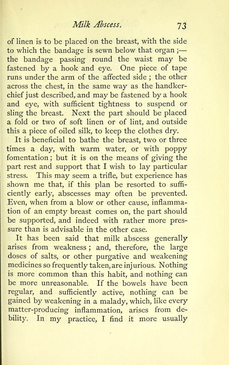of linen Is to be placed on the breast, with the side to which the bandage is sewn below that organ ;— the bandage passing round the waist may be fastened by a hook and eye. One piece of tape runs under the arm of the affected side ; the other across the chest, in the same way as the handker- chief just described, and may be fastened by a hook and eye, with sufficient tightness to suspend or sling the breast. Next the part should be placed a fold or two of soft linen or of lint, and outside this a piece of oiled silk, to keep the clothes dry. It is beneficial to bathe the breast, two or three times a day, with warm water, or with poppy fomentation; but it is on the means of giving the part rest and support that I wish to lay particular stress. This may seem a trifle, but experience has shown me that, if this plan be resorted to suffi- ciently early, abscesses may often be prevented. Even, when from a blow or other cause, inflamma- tion of an empty breast comes on, the part should be supported, and indeed with rather more pres- sure than is advisable in the other case. It has been said that milk abscess generally arises from weakness; and, therefore, the large doses of salts, or other purgative and weakening medicines so frequently taken, are injurious. Nothing is more common than this habit, and nothing can be more unreasonable. If the bowels have been regular, and sufficiently active, nothing can be gained by weakening in a malady, which, like every matter-producing inflammation, arises from de- bility. In my practice, I find it more usually