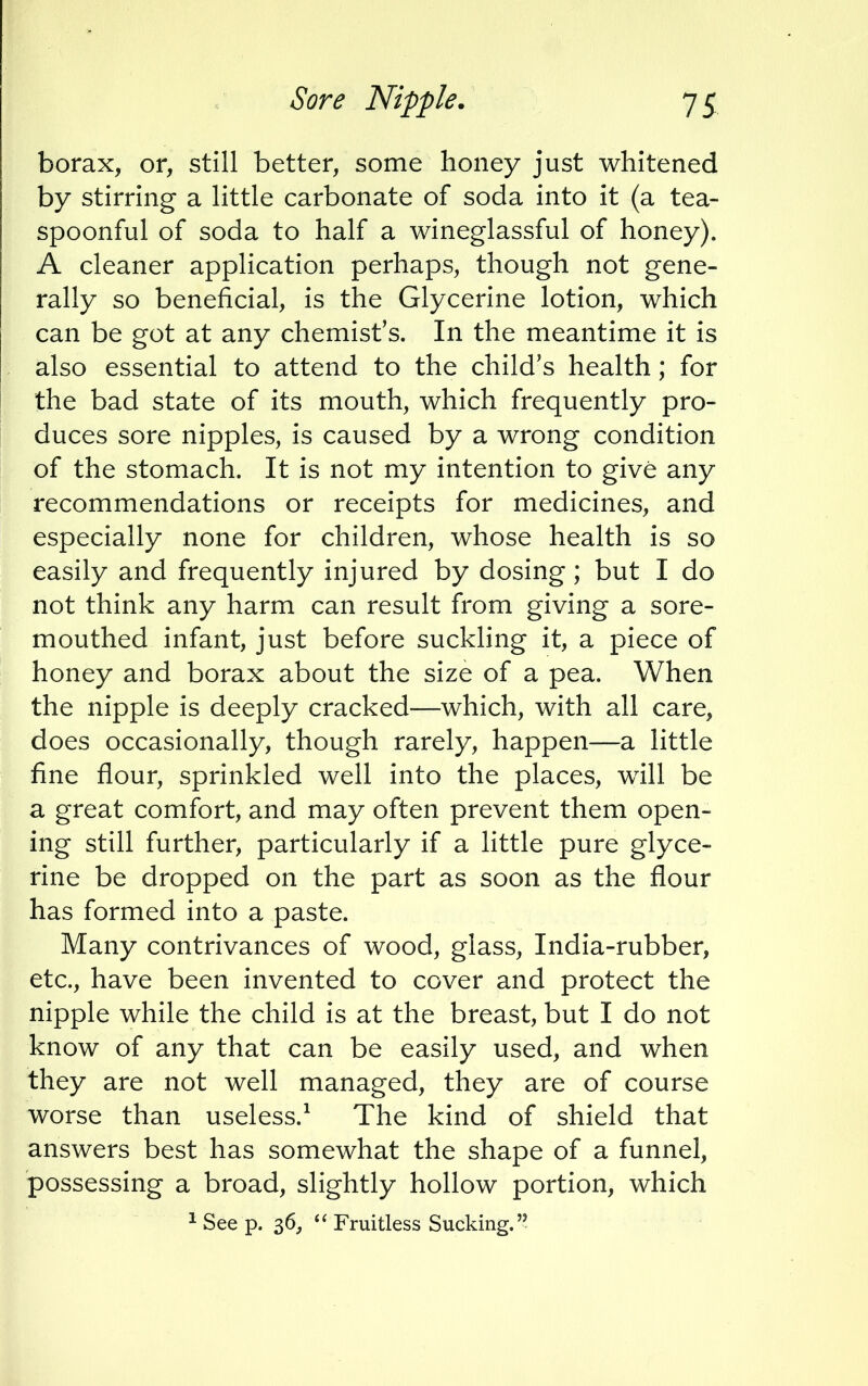 borax, or, still better, some honey just whitened by stirring a little carbonate of soda into it (a tea- spoonful of soda to half a wineglassful of honey). A cleaner application perhaps, though not gene- rally so beneficial, is the Glycerine lotion, which can be got at any chemist's. In the meantime it is also essential to attend to the child's health; for the bad state of its mouth, which frequently pro- duces sore nipples, is caused by a wrong condition of the stomach. It is not my intention to give any recommendations or receipts for medicines, and especially none for children, whose health is so easily and frequently injured by dosing; but I do not think any harm can result from giving a sore- mouthed infant, just before suckling it, a piece of honey and borax about the size of a pea. When the nipple is deeply cracked—which, with all care, does occasionally, though rarely, happen—a little fine flour, sprinkled well into the places, will be a great comfort, and may often prevent them open- ing still further, particularly if a little pure glyce- rine be dropped on the part as soon as the flour has formed into a paste. Many contrivances of wood, glass, India-rubber, etc., have been invented to cover and protect the nipple while the child is at the breast, but I do not know of any that can be easily used, and when they are not well managed, they are of course worse than useless.1 The kind of shield that answers best has somewhat the shape of a funnel, possessing a broad, slightly hollow portion, which 1 See p. 36,  Fruitless Sucking.