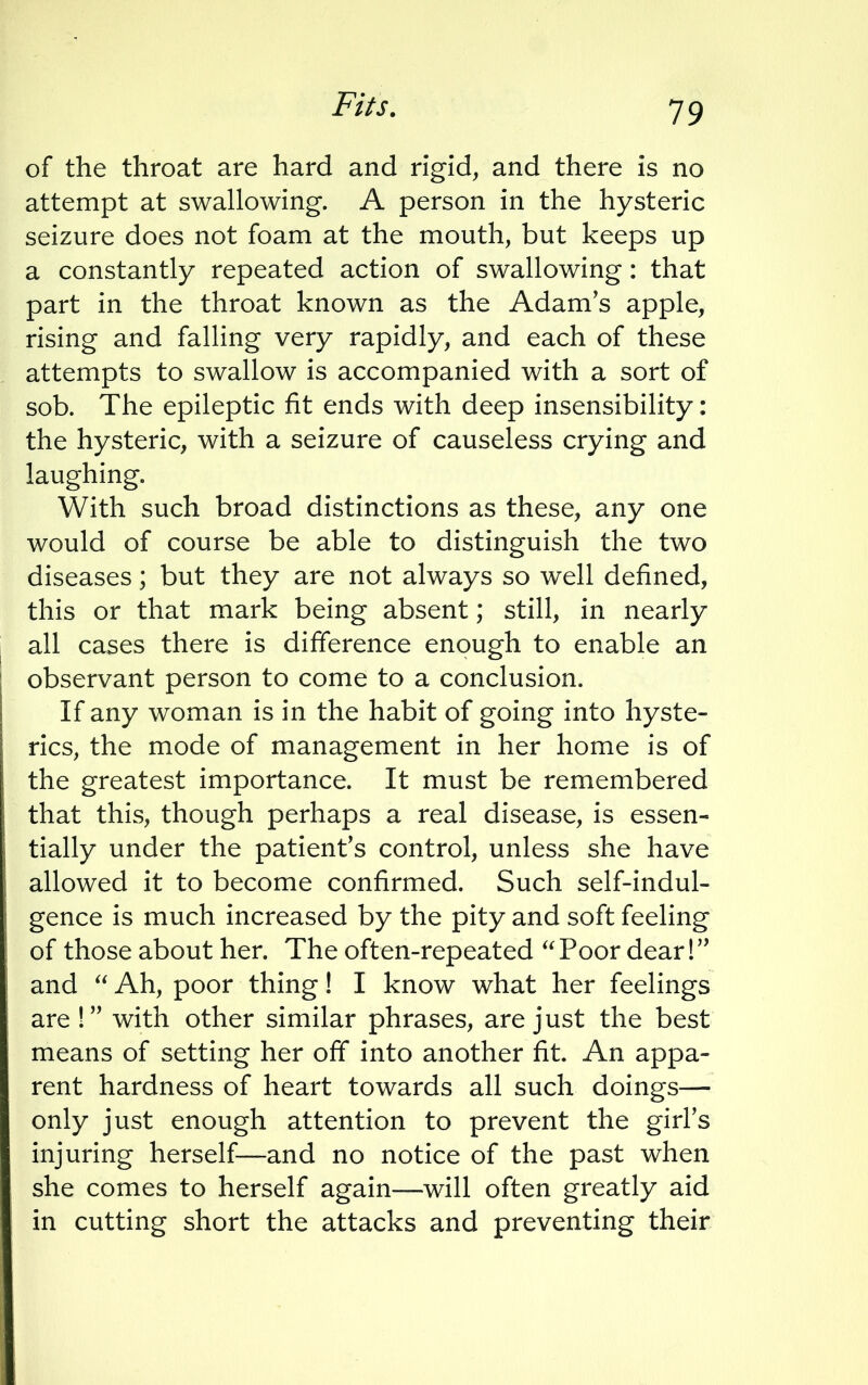 Fits. of the throat are hard and rigid, and there is no attempt at swallowing. A person in the hysteric seizure does not foam at the mouth, but keeps up a constantly repeated action of swallowing: that part in the throat known as the Adam's apple, rising and falling very rapidly, and each of these attempts to swallow is accompanied with a sort of sob. The epileptic fit ends with deep insensibility: the hysteric, with a seizure of causeless crying and laughing. With such broad distinctions as these, any one would of course be able to distinguish the two diseases; but they are not always so well defined, this or that mark being absent; still, in nearly all cases there is difference enough to enable an observant person to come to a conclusion. If any woman is in the habit of going into hyste- rics, the mode of management in her home is of the greatest importance. It must be remembered that this, though perhaps a real disease, is essen- tially under the patient's control, unless she have allowed it to become confirmed. Such self-indul- gence is much increased by the pity and soft feeling of those about her. The often-repeated  Poor dear! and  Ah, poor thing! I know what her feelings are ! with other similar phrases, are just the best means of setting her off into another fit An appa- rent hardness of heart towards all such doings— only just enough attention to prevent the girl's injuring herself—and no notice of the past when she comes to herself again—will often greatly aid in cutting short the attacks and preventing their