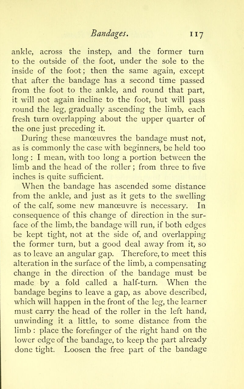 ankle, across the instep, and the former turn to the outside of the foot, under the sole to the inside of the foot; then the same again, except that after the bandage has a second time passed from the foot to the ankle, and round that part, it will not again incline to the foot, but will pass round the leg, gradually ascending the limb, each fresh turn overlapping about the upper quarter of the one just preceding it. During these manoeuvres the bandage must not, as is commonly the case with beginners, be held too long : I mean, with too long a portion between the limb and the head of the roller ; from three to five inches is quite sufficient. When the bandage has ascended some distance from the ankle, and just as it gets to the swelling of the calf, some new manoeuvre is necessary. In consequence of this change of direction in the sur- face of the limb, the bandage will run, if both edges be kept tight, not at the side of, and overlapping the former turn, but a good deal away from it, so as to leave an angular gap. Therefore, to meet this alteration in the surface of the limb, a compensating change in the direction of the bandage must be made by a fold called a half-turn. When the bandage begins to leave a gap, as above described, which will happen in the front of the leg, the learner must carry the head of the roller in the left hand, unwinding it a little, to some distance from the limb : place the forefinger of the right hand on the lower edge of the bandage, to keep the part already done tight. Loosen the free part of the bandage