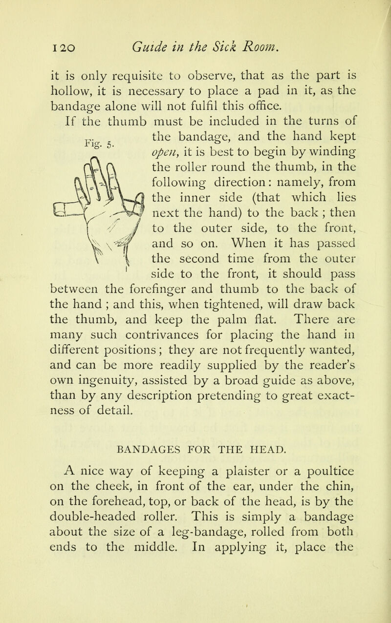 it is only requisite to observe, that as the part is hollow, it is necessary to place a pad in it, as the bandage alone will not fulfil this office. If the thumb must be included in the turns of the bandage, and the hand kept open, it is best to begin by winding the roller round the thumb, in the following direction: namely, from the inner side (that which lies next the hand) to the back;then to the outer side, to the front, and so on. When it has passed the second time from the outer side to the front, it should pass between the forefinger and thumb to the back of the hand ; and this, when tightened, will draw back the thumb, and keep the palm flat. There are many such contrivances for placing the hand in different positions ; they are not frequently wanted, and can be more readily supplied by the reader's own ingenuity, assisted by a broad guide as above, than by any description pretending to great exact- ness of detail. BANDAGES FOR THE HEAD. A nice way of keeping a plaister or a poultice on the cheek, in front of the ear, under the chin, on the forehead, top, or back of the head, is by the double-headed roller. This is simply a bandage about the size of a leg-bandage, rolled from both ends to the middle. In applying it, place the