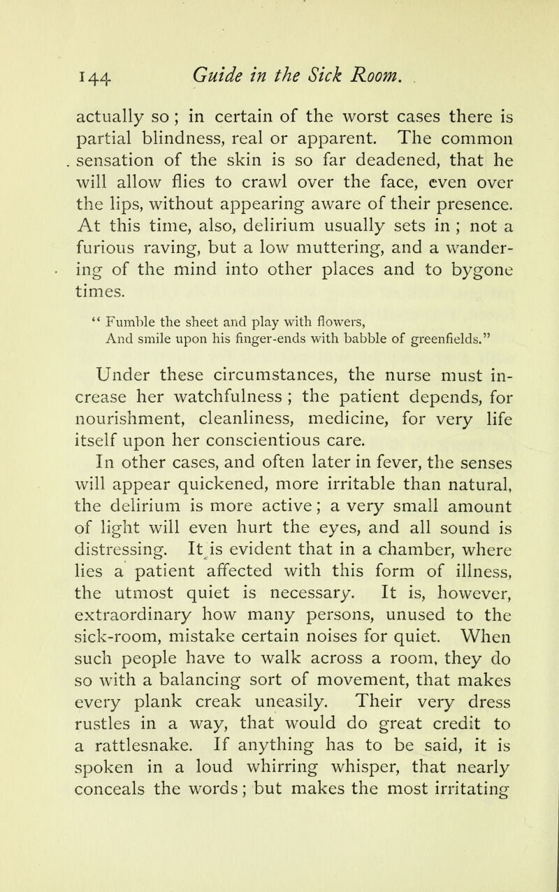 actually so ; in certain of the worst cases there is partial blindness, real or apparent. The common sensation of the skin is so far deadened, that he will allow flies to crawl over the face, even over the lips, without appearing aware of their presence. At this time, also, delirium usually sets in ; not a furious raving, but a low muttering, and a wander- ing of the mind into other places and to bygone times.  Fumble the sheet and play with flowers, And smile upon his finger-ends with babble of greenfields. Under these circumstances, the nurse must in- crease her watchfulness ; the patient depends, for nourishment, cleanliness, medicine, for very life itself upon her conscientious care. In other cases, and often later in fever, the senses will appear quickened, more irritable than natural, the delirium is more active; a very small amount of light will even hurt the eyes, and all sound is distressing. It is evident that in a chamber, where lies a patient affected with this form of illness, the utmost quiet is necessary. It is, however, extraordinary how many persons, unused to the sick-room, mistake certain noises for quiet. When such people have to walk across a room, they do so with a balancing sort of movement, that makes every plank creak uneasily. Their very dress rustles in a way, that would do great credit to a rattlesnake. If anything has to be said, it is spoken in a loud whirring whisper, that nearly conceals the words; but makes the most irritating