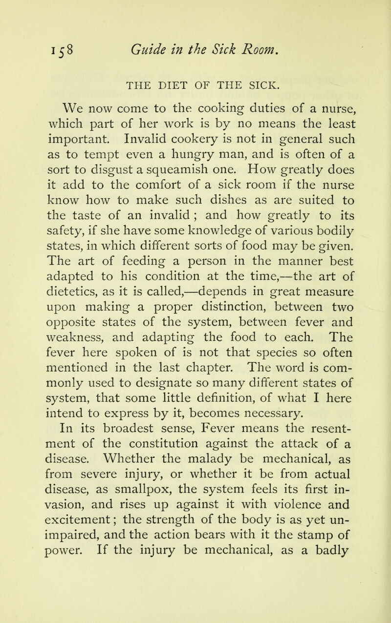 THE DIET OF THE SICK. We now come to the cooking duties of a nurse, which part of her work is by no means the least important. Invalid cookery is not in general such as to tempt even a hungry man, and is often of a sort to disgust a squeamish one. How greatly does it add to the comfort of a sick room if the nurse know how to make such dishes as are suited to the taste of an invalid ; and how greatly to its safety, if she have some knowledge of various bodily states, in which different sorts of food may be given. The art of feeding a person in the manner best adapted to his condition at the time,—the art of dietetics, as it is called,—depends in great measure upon making a proper distinction, between two opposite states of the system, between fever and weakness, and adapting the food to each. The fever here spoken of is not that species so often mentioned in the last chapter. The word is com- monly used to designate so many different states of system, that some little definition, of what I here intend to express by it, becomes necessary. In its broadest sense, Fever means the resent- ment of the constitution against the attack of a disease. Whether the malady be mechanical, as from severe injury, or whether it be from actual disease, as smallpox, the system feels its first in- vasion, and rises up against it with violence and excitement; the strength of the body is as yet un- impaired, and the action bears with it the stamp of power. If the injury be mechanical, as a badly