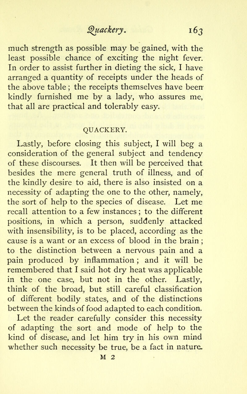 much strength as possible may be gained, with the least possible chance of exciting the night fever. In order to assist further in dieting the sick, I have arranged a quantity of receipts under the heads of the above table; the receipts themselves have been kindly furnished me by a lady, who assures me, that all are practical and tolerably easy. QUACKERY. Lastly, before closing this subject, I will beg a consideration of the general subject and tendency of these discourses. It then will be perceived that besides the mere general truth of illness, and of the kindly desire to aid, there is also insisted on a necessity of adapting the one to the other, namely, the sort of help to the species of disease. Let me recall attention to a few instances; to the different positions, in which a person, suddenly attacked with insensibility, is to be placed, according as the cause is a want or an excess of blood in the brain ; to the distinction between a nervous pain and a pain produced by inflammation ; and it will be remembered that I said hot dry heat was applicable in the one case, but not in the other. Lastly, think of the broad, but still careful classification of different bodily states, and of the distinctions between the kinds of food adapted to each condition. Let the reader carefully consider this necessity of adapting the sort and mode of help to the kind of disease, and let him try in his own mind whether such necessity be true, be a fact in nature, M 2