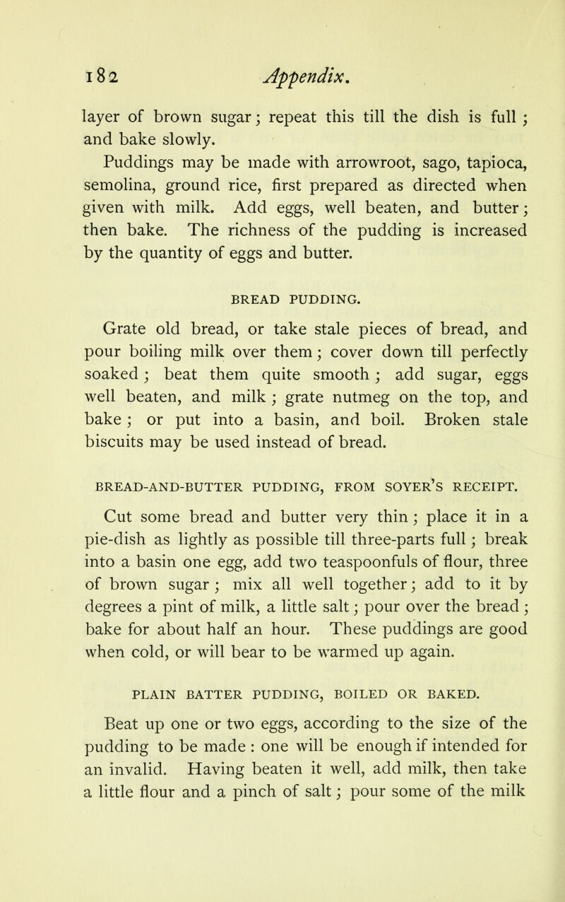 layer of brown sugar; repeat this till the dish is full ; and bake slowly. Puddings may be made with arrowroot, sago, tapioca, semolina, ground rice, first prepared as directed when given with milk. Add eggs, well beaten, and butter; then bake. The richness of the pudding is increased by the quantity of eggs and butter. BREAD PUDDING. Grate old bread, or take stale pieces of bread, and pour boiling milk over them; cover down till perfectly soaked; beat them quite smooth; add sugar, eggs well beaten, and milk ; grate nutmeg on the top, and bake ; or put into a basin, and boil. Broken stale biscuits may be used instead of bread. BREAD-AND-BUTTER PUDDING, FROM SOYER'S RECEIPT. Cut some bread and butter very thin; place it in a pie-dish as lightly as possible till three-parts full; break into a basin one egg, add two teaspoonfuls of flour, three of brown sugar ; mix all well together; add to it by degrees a pint of milk, a little salt • pour over the bread; bake for about half an hour. These puddings are good when cold, or will bear to be warmed up again. PLAIN BATTER PUDDING, BOILED OR BAKED. Beat up one or two eggs, according to the size of the pudding to be made : one will be enough if intended for an invalid. Having beaten it well, add milk, then take a little flour and a pinch of salt; pour some of the milk