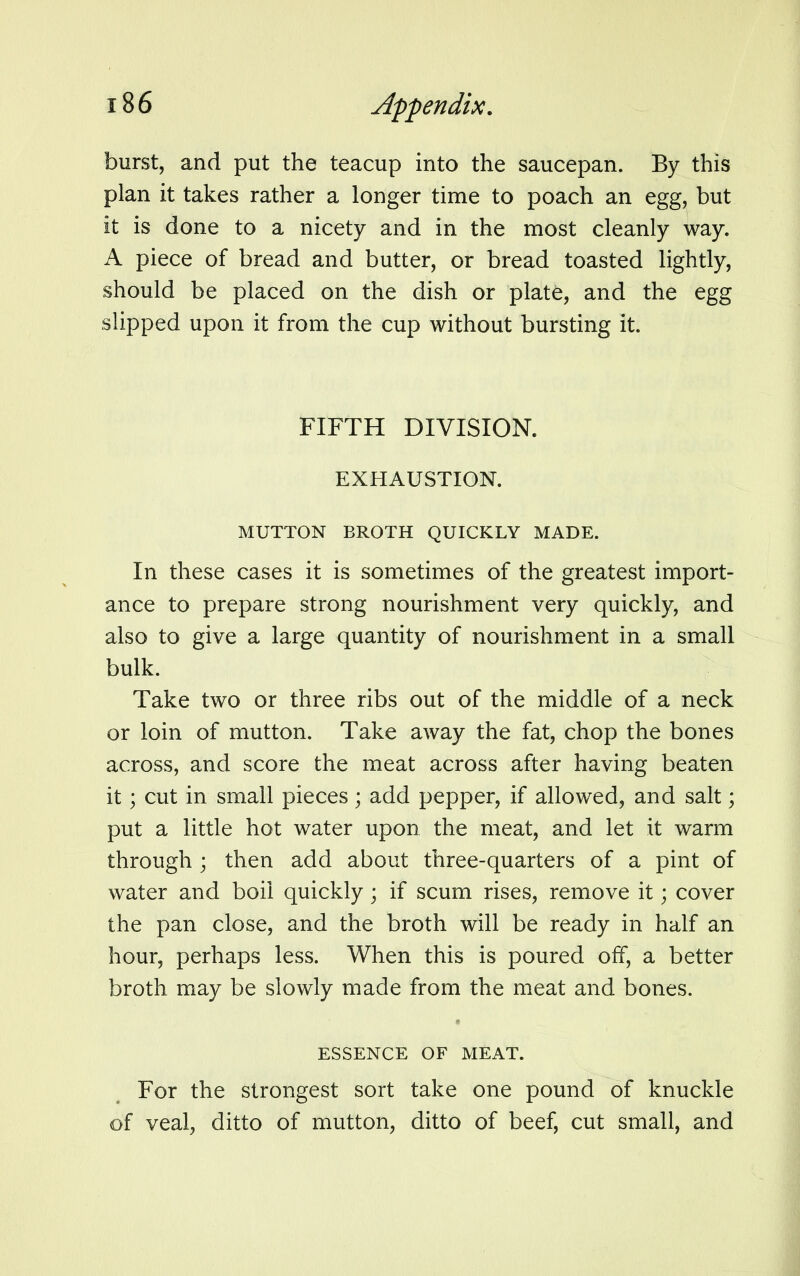 burst, and put the teacup into the saucepan. By this plan it takes rather a longer time to poach an egg, but it is done to a nicety and in the most cleanly way. A piece of bread and butter, or bread toasted lightly, should be placed on the dish or plate, and the egg slipped upon it from the cup without bursting it. FIFTH DIVISION. EXHAUSTION. MUTTON BROTH QUICKLY MADE. In these cases it is sometimes of the greatest import- ance to prepare strong nourishment very quickly, and also to give a large quantity of nourishment in a small bulk. Take two or three ribs out of the middle of a neck or loin of mutton. Take away the fat, chop the bones across, and score the meat across after having beaten it; cut in small pieces; add pepper, if allowed, and salt; put a little hot water upon the meat, and let it warm through ; then add about three-quarters of a pint of water and boil quickly ; if scum rises, remove it; cover the pan close, and the broth will be ready in half an hour, perhaps less. When this is poured off, a better broth may be slowly made from the meat and bones. ESSENCE OF MEAT. For the strongest sort take one pound of knuckle of veal, ditto of mutton, ditto of beef, cut small, and