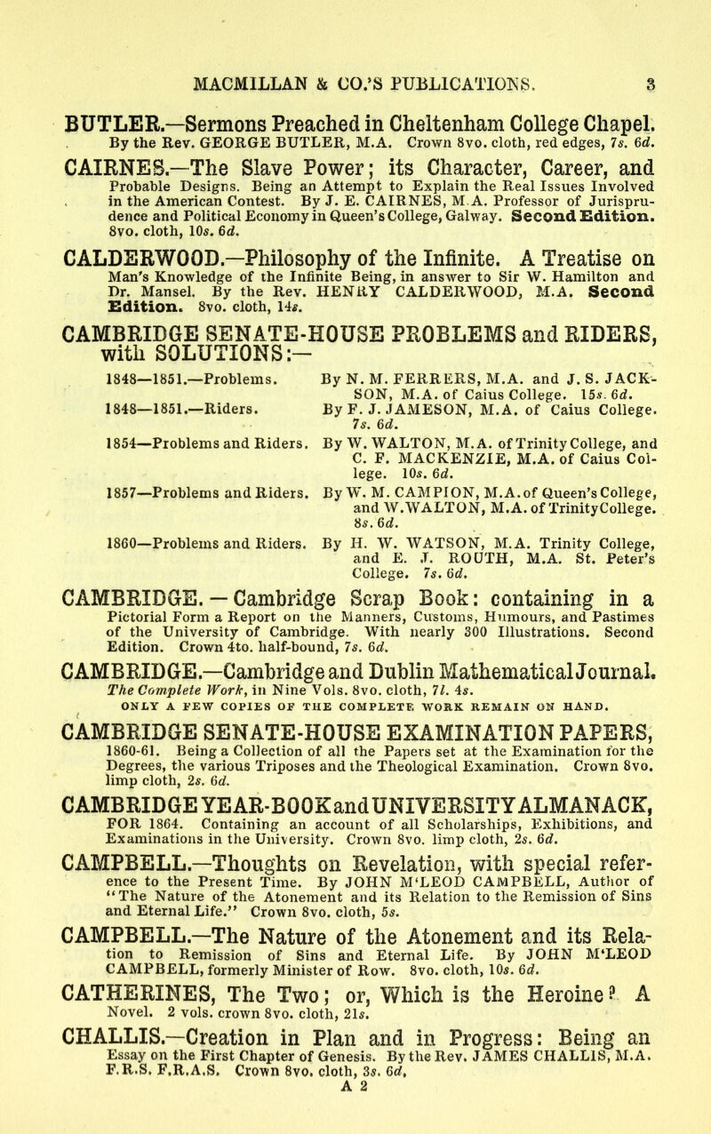 BUTLER—Sermons Preached in Cheltenham College Chapel. By the Rev. GEORGE BUTLER, M.A. Crown 8vo. cloth, red edges, 7s. 6d. CAIRNES — The Slave Power; its Character, Career, and Probable Designs. Being an Attempt to Explain the Real Issues Involved in the American Contest. By J. E. CAIRNES, M.A. Professor of Jurispru- dence and Political Economy in Queen's College, Galway. Second Edition. 8vo. cloth, 10*. 6d. CALDERWOOD—Philosophy of the Infinite. A Treatise on Man's Knowledge of the Infinite Being, in answer to Sir W. Hamilton and Dr. Mansel. By the Rev. HENRY CALDERWOOD, M.A. Second Edition. 8vo. cloth, 14*. CAMBRIDGE SENATE-HOUSE PROBLEMS and RIDERS, with SOLUTIONS 1848—1851.—Problems. By N. M. FERRERS, M.A. and J. S. JACK- SON, M.A. of Caius College. 15a-. 6d. 1848—1851.—Riders. By F. J. JAMESON, M.A. of Caius College. 7s. 6d. By W.WALTON, M.A. of Trinity College, and C. F. MACKENZIE, M.A. of Caius Col- lege. 10s. 6d. By W. M. CAMPION, M.A.of Queen's College, and W.WALTON, M.A. of TrinityCollege. Ss.6d. 1860—Problems and Riders. By H. W. WATSON, M.A. Trinity College, and E. J. ROUTH, M.A. St. Peter's College. 7s. 6d. CAMBRIDGE. — Cambridge Scrap Book: containing in a Pictorial Form a Report on the Manners, Customs, Humours, and Pastimes of the University of Cambridge. With nearly 300 Illustrations. Second Edition. Crown 4to. half-bound, 7s. 6d. CAMBRIDGE—Cambridge and Dublin MathematicalJournal. The Complete Work, in Nine Vols. 8vo. cloth, 71. 4s. ONLY A PEW COPIES OF THE COMPLETE WORK REMAIN ON HAND. CAMBRIDGE SENATE-HOUSE EXAMINATION PAPERS, 1860-61. Being a Collection of all the Papers set at the Examination for the Degrees, the various Triposes and the Theological Examination. Crown 8vo. limp cloth, 2s. 6d. CAMBRIDGE YEAR-BOOKandUNIVERSITY ALMANACK, FOR 1864. Containing an account of all Scholarships, Exhibitions, and Examinations in the University. Crown 8vo. limp cloth, 2s. 6d. CAMPBELL—Thoughts on Revelation, with special refer- ence to the Present Time. By JOHN M'LEOD CAMPBELL, Author of The Nature of the Atonement and its Relation to the Remission of Sins and Eternal Life. Crown 8vo. cloth, 5s. CAMPBELL—The Nature of the Atonement and its Rela- tion to Remission of Sins and Eternal Life. By JOHN M'LEOD CAMPBELL, formerly Minister of Row. 8vo. cloth, 105. 6d. CATHERINES, The Two; or, Which is the Heroine I A Novel. 2 vols, crown 8vo. cloth, 21*. CHALLIS—Creation in Plan and in Progress: Being an Essay on the First Chapter of Genesis. By the Rev. JAMES CHALLIS, M.A. F.R.S. F.R.A.S. Crown 8vo. cloth, 3$. 6d> A 2 1854—Problems and Riders. 1857—Problems and Riders.