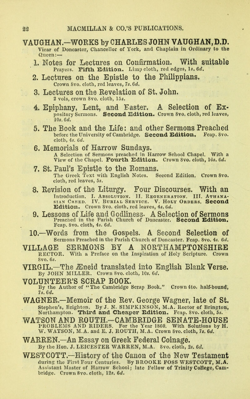 VAUGHAN.-WORKS by CHARLES JOHN VAUGHAN, D.D. Vicar of Doncaster, Chancellor of York, and Chaplain in Ordinary to the Queen:— X, Notes for Lectures on Confirmation. With suitable Prayers. Fifth, SSdition. Limp cloth, red edges, 1*. 6d, 2. Lectures on the Epistle to the Philippians. Crown 8vo. cloth, red leaves, 7s. 6d. 3. Lectures on the Revelation of St. John. 2 vols, crown 8vo. cloth, 15s. 4. Epiphany, Lent, and Easter. A Selection of Ex- pository Sermons. Second Edition. Crown 8vo. cloth, red leaves, 10s. 64. 5. The Book and the Life: and other Sermons Preached before the University of Cambridge. Second Edition. Fcap. 8vo. cloth, 4s. 6d. 6. Memorials of Harrow Sundays. A Selection of Sermons preached in Harrow School Chapel. With a View of the Chapel. Fourth Edition. Crown 8vo. cloth, 10s. 6d. 7. St. Paul's Epistle to the Romans. The Greek Text Avith English Notes. Second Edition. Crown 8vo. cloth, red leaves, 5s. 8. Revision of the Liturgy. Four Discourses. With an Introduction. I. Absolution. II. Regeneration-. III. Athana- sian Creed. IV. Burial Service. V. Holy Orders. Second Edition. Crown 8vo. cloth, red leaves, 4s. 6d. 9. Lessons of Life and Godliness- A Selection of Sermons Preached in the Parish Church of Doncaster. Second Edition, Fcap. 8vo. cloth, 4s. 6d. 10 —Words from the Gospels, A Second Selection of Sermons Preached in the Parish Church of Doncaster. Fcap. 8vo. 4s. 6d. VILLAGE SERMONS BY A NORTHAMPTONSHIRE RECTOR. With a Preface on the Inspiration of Holy Scripture. Crown 8vo. 6s. VIRGIL—The Mneid translated into English Blank Verse. By JOHN MILLER. Crown 8vo. cloth, 10s. 6d. VOLUNTEER'S SCRAP BOOK. By the Author of The Cambridge Scrap Book. Crown4to. half-bound, 7s. 6d. WAGNER—Memoir of the Rev. George Wagner, late of St. Stephen's, Brighton. By J. N. SIMPKINSON, M.A. Rector of Brington, Northampton. Third and Cheaper Edition. Fcap. 8vo. cloth, 5s. WATSON AND ROUTE—CAMBRIDGE SENATE-HOUSE PROBLEMS AND RIDERS. For the Year 1860. With Solutions by H. W. WATSON, M.A. and E. J. ROUTH, M.A. Crown 8vo. cloth, 7s. 6d. WARREN—An Essay on Greek Federal Coinage. By the Hon. J. LEICESTER WARREN, M.A. Svo. cloth, 2s. 6d. WESTCOTT.—History of the Canon of the New Testament during the First Four Centuries. By BROOKE FOSS WESTCOTT, M.A. Assistant Master of Harrow School; late Fellow of Trinity College, Cam- bridge. Crown 8vo. cloth, 12s. 6d.