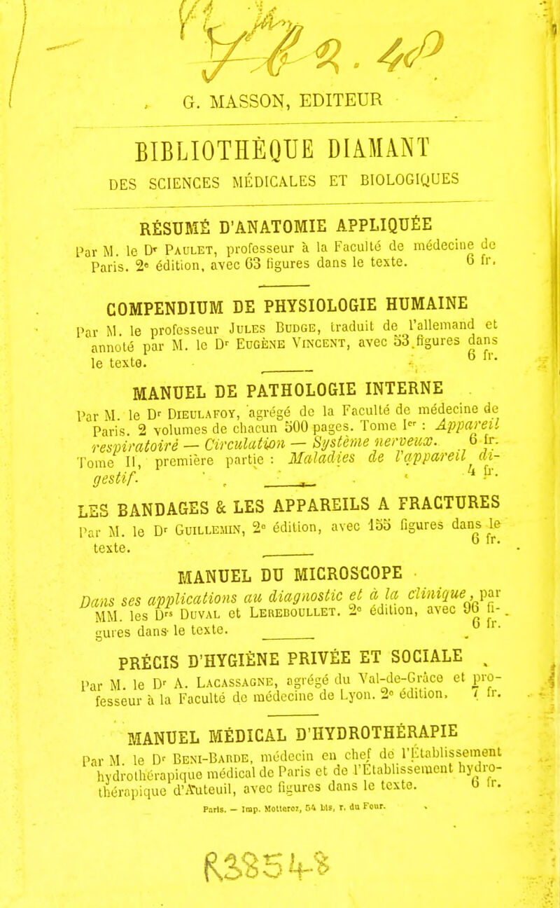 BIBLIOTHÈQUE DIAMANT DES SCIENCES MÉDICALES ET BIOLOGIQUES RÉSUMÉ D'ANATOMIE APPLIQUÉE l^ar M. le D' Paulet, professeur à la Faculté de médecine de Paris. 2» édition, avec 63 figures dans le texte. 6 fr, COMPENDIUM DE PHYSIOLOGIE HUMAINE Par M le professeur Jules Budge, traduit de l'allemand et annoté par M. le D'- Eugène Vincent, avec 53.figures dans le texte. •' ^ MANUEL DE PATHOLOGIE INTERNE Par M le D' Dieulafoy, agrégé de la Faculté de médecine de Paris 2 volumes de chacun 500 pages. Tome 1 : Appareil respiratoire — Circulation — Système nerveux. fa jr. Tome II première partie: Maladies de l appareil di- gestif'. ■ , ~ • . . ' ^ LES BANDAGES & LES APPAREILS A FRACTURES Par M. le D' Guilleîiin, 2 édition, avec 155 figures ^an^s ^le texte. MANUEL DU MICROSCOPE Dans ses applications au diagnostic et à la clinique, \,ax MM. les D DuvAL et Lereboullet. 2° edilion, avec 96 fi-. gures dans-le texte. PRÉCIS D'HYGIÈNE PRIVÉE ET SOCIALE . Par M le D' A. Lacassaqne, agrégé du Val-de-Gràce et pro- fesseur à la Faculté do médecine de Lyon. 2° édition. / fr. MANUEL MÉDICAL D'HYDROTHÉRAPIE Pir M le D' Beni-Barde, médecin en chef de l'Établissement 'hydrothérapique médical de Paris et de l'Etablissement hydro- Ihéropique d'ifuteuil, avec figures dans le texte. b Ir. p.-.rls. - Iiap. Moltcroi, O'i Us, r. du Four.