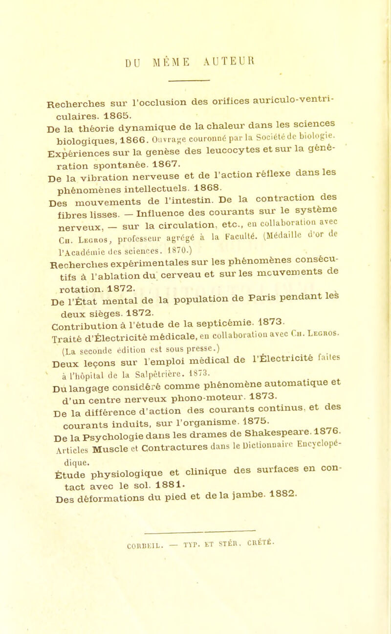 DU MÊME AUTEUR Recherches sur l'occlusion des orifices auriculo-ventrl- culaires. 1865. De la théorie dynamique de la chaleur dans les sciences biologiques, 1866. Ouvi-a-e couronné par la Société de biologie. Expériences sur la genèse des leucocytes et sur la géné- ration spontanée. 1867. De la vibration nerveuse et de l'action rêllexe dans les phénomènes intellectuels. 1868. Des mouvements de l'intestin. De la contraction des fibres lisses. - Influence des courants sur le système nerveux, — sur la circulation, etc., en collaboration avec Ch. LEcnos, professeur agrégé à la Faculté. (Médaille d'or de l'iVcadéinie des sciences. 1870.) Recherches expérimentales sur les phénomènes consécu- tifs à l'ablationdu cerveau et sur les mouvements de rotation. 1872. , De l'État mental de la population de Paris pendant les deux sièges. 1872. Contribution à l'étude de la septicémie. 1873. Traité d'Électricité médicale, en collaboration avec f.u. Legbos. (La seconde édition est sous presse.) Deux leçons sur l'emploi médical de l'Électricité faUes ' à l'hôpital de la Salpëtrière. 1873. Du langage considéré comme phénomène automatique et d'un centre nerveux phono moteur. 1873. De la différence d'action des courants continus, et des courants induits, sur l'organisme. 1875. De la Psychologie dans les drames de Shakespeai-e. 1876. Articles Muscle et Contractures dans le Dictionnaire Encyclopc- dique. ^ Étude physiologique et clinique des surfaces en con- tact avec le sol. 1881. Des déformations du pied et delà jambe. 1882. COIIUEIL. — TVP. KT STÉll. CltÉTÉ.