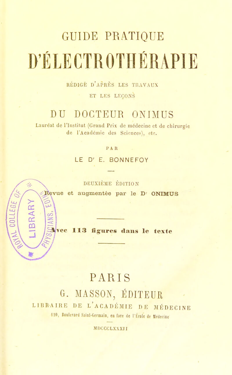 D'ÉLECTROTHÉRAPIE REDIGE D APRES LES ÏUAVAUX ET LES LEÇONS DU DOCTEUR ONIMUS Lauréat de l'Inslilut (Grand Prix de médecine et de cliiriirgie de l'Académie des Science?), fie. PAR LE D' E. BONNEFOY DEUXIEME EDITION 'çi<-/^~~\^^^vue et augmentée par le D' ONIMUS CÛ rec 113 lig^urcs dans le texte PARIS G. MASSON, ÉDITEUR LIBBAIRE DE l'aCADÉMIE DE MÉDECINE l'iO, lioulctard Sainl-Ctriiiam, en face ile l'École Je MeOeoiue MDCCCLXXXIl