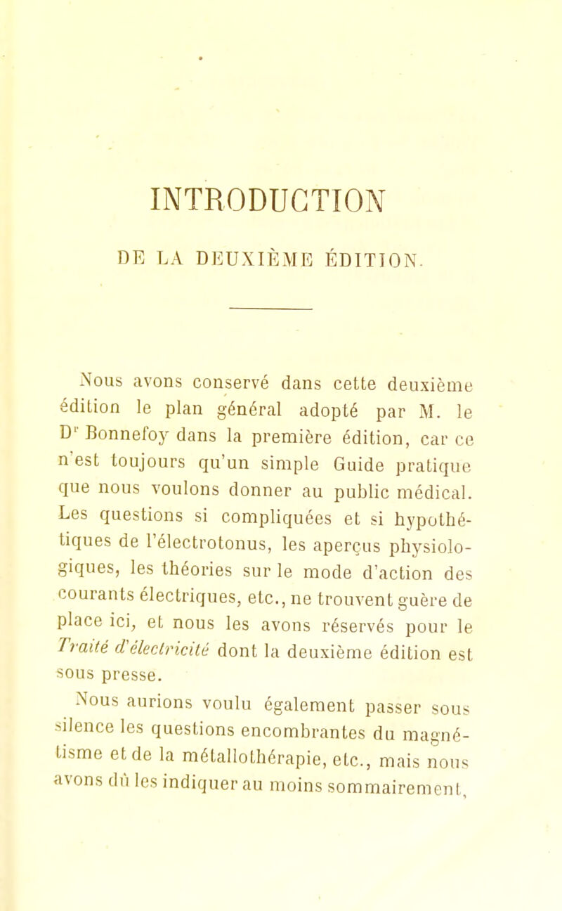 INTRODUCTION DE LA DEUXIÈiME ÉDITION. Nous avons conservé dans cette deuxième édition le plan général adopté par M. le D'- Bonnefoy dans la première édition, car ce n'est toujours qu'un simple Guide pratique que nous voulons donner au public médical. Les questions si compliquées et si hypothé- tiques de l'électrotonus, les aperçus physiolo- giques, les théories sur le mode d'action des courants électriques, etc., ne trouvent guère de place ici, et nous les avons réservés pour le Ti-aité d'éleclricilé dont la deuxième édition est sous presse. Nous aurions voulu également passer sous silence les questions encombrantes du magné- tisme et de la métallothérapie, etc., mais nous avons dû les indiquer au moins sommairement,