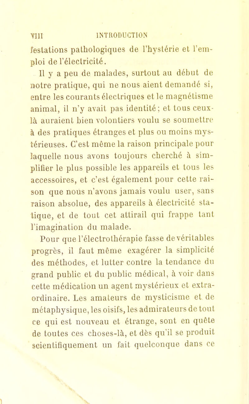 feslaiions pathologiques de l'hystérie et l'em- ploi de l'électricité. Il y a peu de malades, surtout au début de notre pratique, qui ne nous aient demandé si, entre les courants électriques et le magnétisme animal, il n'y avait pas identité; et tous ceux- là auraient bien volontiers voulu se soumettre à des pratiques étranges et plus ou moins mys- térieuses. C'est même la raison principale pour laquelle nous avons toujours cherché à sim- plifier le plus possible les appareils et tous les accessoires, et c'est également pour cette rai- son que nous n'avons jamais voulu user, sans raison absolue, des appareils à électricité sta- tique, et de tout cet attirail qui frappe tant l'imagination du malade. Pour que l'électro thérapie fasse de véritables progrès, il faut même exagérer la simplicité des méthodes, et lutter contre la tendance du grand public et du public médical, à voir dans cette médication un agent mystérieux et extra- ordinaire. Les amateurs de mysticisme et de métaphysique, les oisifs, les admirateurs de tout ce qui est nouveau et étrange, sont en quête de toutes ces choses-là, et dès qu'il se produit scientifiquement un fait quelconque dans ce