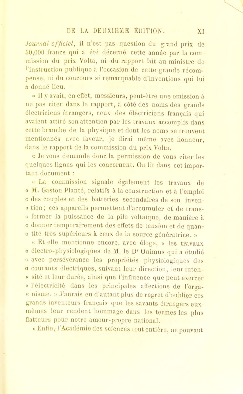 Journal officiel, il u'est pas question du grand prix de 00,000 l'rancs qui a été décerné cette année par la com mission du prix Volta, ni du rapport fait au ministre de ''instruction publique à l'occasion do cette grande récom- pense, ni du concours si remarquable d'inventions qui lui a donné lieu. « Il y avait, en effet, messieurs, peut-être une omission h no pas citer dans le rapjjort, à côté des noms des grands électriciens étrangers, ceux des électriciens français qui avaient attiré son attention par les travaux accomplis dans cette branche de la physique et dont les noms se trouvent mentionnes avec faveur, je dirai même avec honneur, dans le rapport de la commission du prix Volta. a Je vous demande donc la permission de vous citer les quelques lignes qui les concernent. On lit dans cet impor- tant document : « La commission signale également les travaux de H M. Gaston Planté, relatifs à la construction et à l'emploi « des couples et des batteries secondaires de son inven- « tion; ces appareils permettent d'accumuler et de trans- » former la puissance de la pile voltaîque, de manière à « donner temporairement des effets de tension et de quan- « tité très supérieurs à ceux de la source génératrice. « « Et elle mentionne encore, avec éloge, « les travaux n électro-physiologiques do M. le D'' Onimus qui a étudié « avec persévérance les propriétés physiologiques des « courants électriques, suivant leur direction, lourinten- « sité et leur durée, ainsi que l'influence que peut exercer « l'électricité dans les principales affections de l'orga- « nisme. » J'aurais eu d'autant plus de regret d'oublier ces grands inventeurs français que les savants étrangers eux- mêmes leur rendent liommago dans les termes les plus flatteurs pour notre amour-pi'opre national. (. Enfin, l'Académie des sciences tout entière, ne pouvant