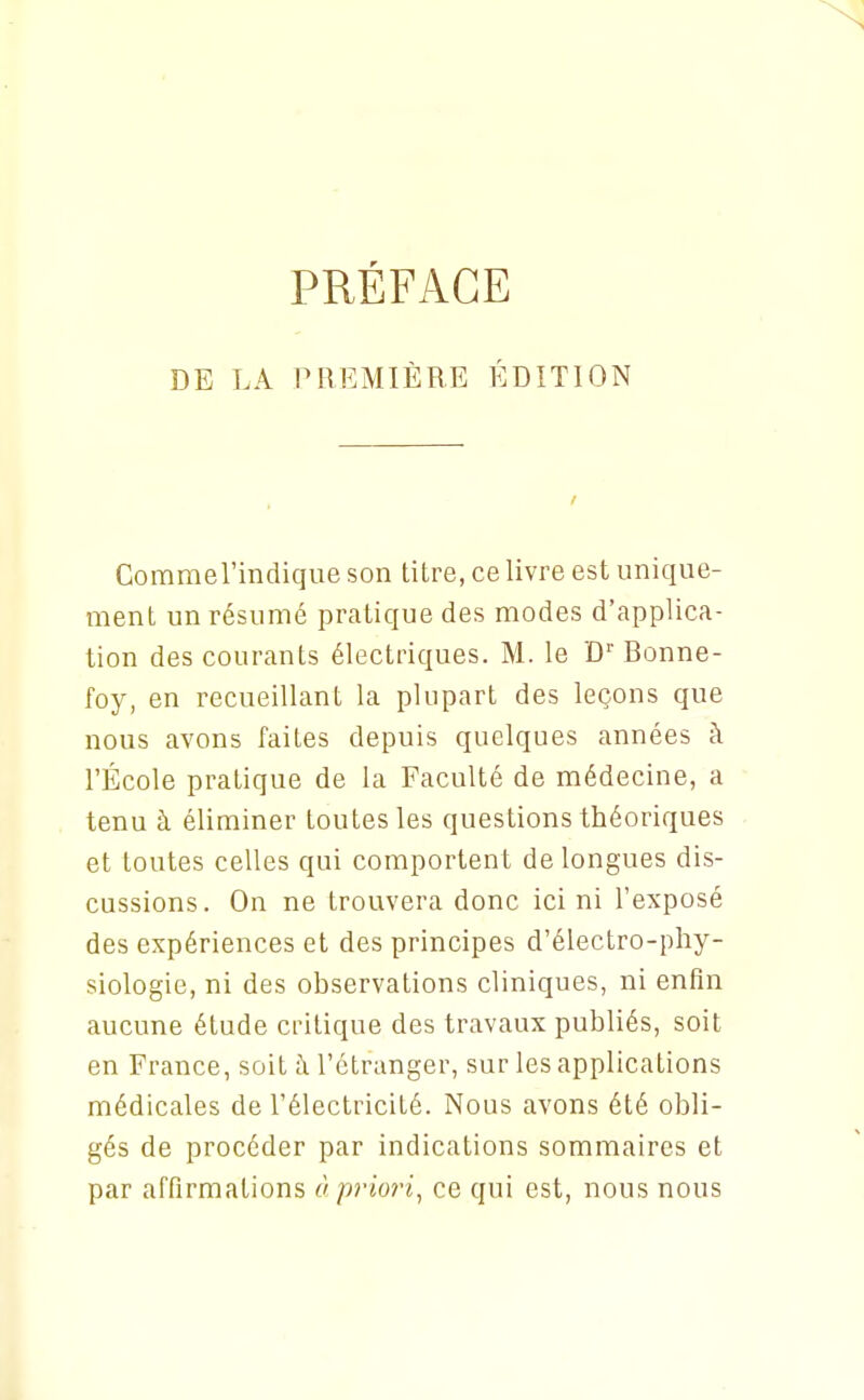 PRÉFACE DE LA PREMIÈRE ÉDITION CommeTindique son titre, ce livre est unique- ment un résumé pratique des modes d'applica- tion des courants électriques. M. le D Bonne- foy, en recueillant la plupart des leçons que nous avons faites depuis quelques années à l'École pratique de la Faculté de médecine, a tenu à éliminer toutes les questions théoriques et toutes celles qui comportent de longues dis- cussions. On ne trouvera donc ici ni l'exposé des expériences et des principes d'électro-pliy- siologie, ni des observations cliniques, ni enfin aucune étude critique des travaux publiés, soit en France, soit à l'étranger, sur les applications médicales de l'électricité. Nous avons été obli- gés de procéder par indications sommaires et par affirmations ù priori, ce qui est, nous nous