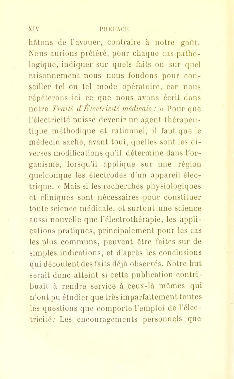 hâtons de l'avouer, conLraire à noire goût. Nous aurions préféré, pour chaque cas patho- logique, indiquer sur quels faits ou sur quel raisonnement nous nous fondons pour con- seiller tel ou tel mode opératoire, car nous répéterons ici ce que nous avons écrit dans notre Tra'iié iVElectricité médicale : « Pour que l'électricité puisse devenir un agent thérapeu- tique méthodique et rationnel, il faut que le médecin sache, avant tout, quelles sont les di- verses modifications qu'il détermine dans l'or- ganisme, lorsqu'il applique sur une région quelconque les électrodes d'un appareil élec- trique. » Mais si les recherches physiologiques et cliniques sont nécessaires pour constituer toute science médicale, et surtout une science aussi nouvelle que l'électrothérapie, les appli- cations pratiques, principalement pour les cas les plus communs, peuvent être faites sur de simples indications, et d'après les conclusions qui découlent des faits déjà ohservés. Notre hut serait donc atteint si cette puhlication contri- huait à rendre service à ceux-là mômes qui n'ont pu étudier que très imparfaitement toutes les questions que comporte l'emploi de l'élec- tricité. Les encouragements personnels que