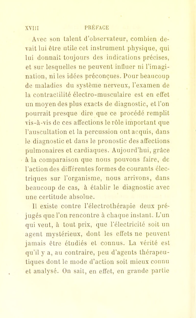 Avec son talent d'observateur, combien de- vait lui être utile cet instrument physique, qui lui donnait toujours des indications précises, et sur lesquelles ne peuvent influer ni l'imagi- nation, ni les idées préconçues. Pour beaucoup de maladies du système nerveux, l'examen de la contraclilité électro-musculaire est en effet un moyen des plus exacts de diagnostic, et l'on pourrait presque dire que ce procédé remplit vis-à-vis de ces affections le rôle important que l'auscultation et la percussion ont acquis, dans le diagnostic et dans le pronostic des affections pulmonaires et cardiaques. Aujourd'hui, grâce ■ à la comparaison que nous pouvons faire, de l'action des différentes formes de courants élec- triques sur l'organisme, nous arrivons, dans beaucoup de cas, à établir le diagnostic avec une certitude absolue. Il existe contre l'éleclrothérapie deux pré- jugés que l'on rencontre à chaque instant. L'un qui veut, à. tout prix, que l'électricité soit un agent mystérieux, dont les effets ne peuvent jamais être étudiés et connus. La vérité est qu'il y a, au contraire, peu d'agents thérapeu- tiques dont le mode d'action soit mieux connu et analysé. On sait, en effet, en grande partie