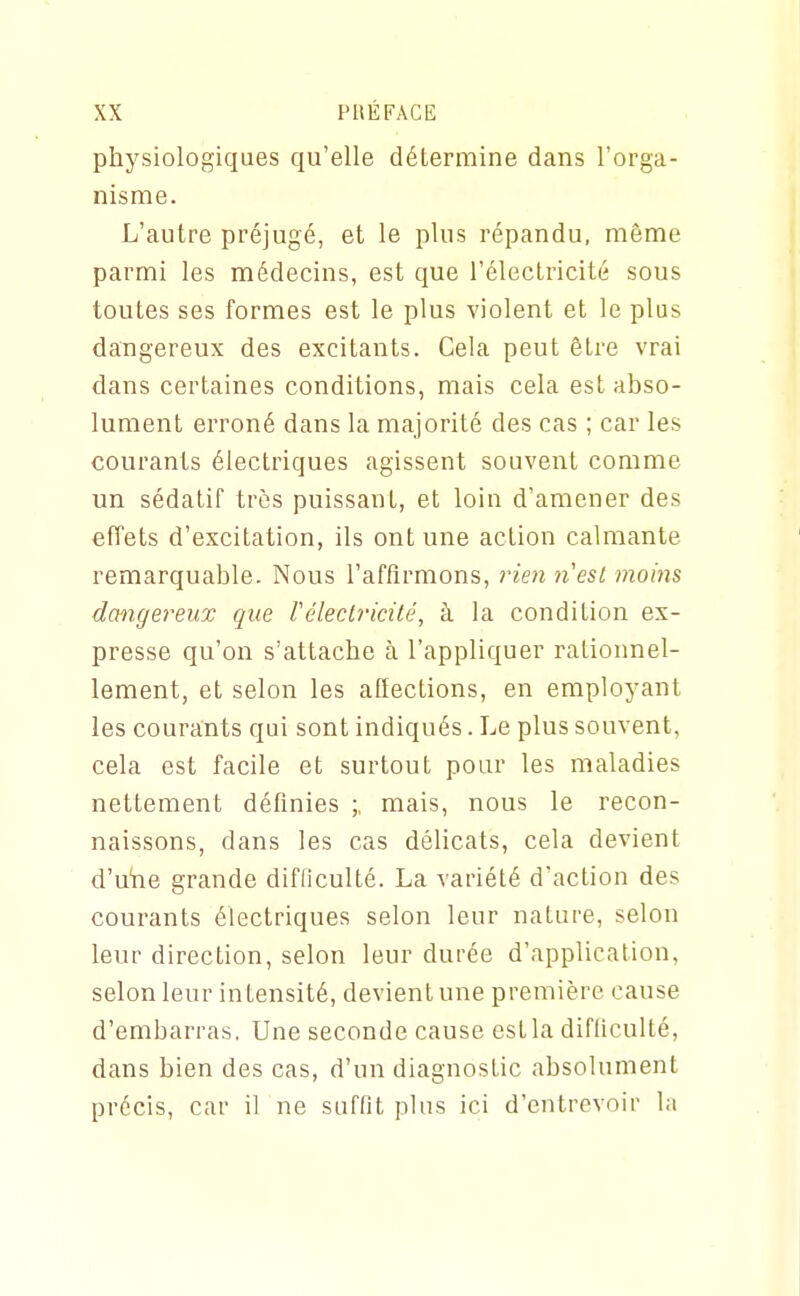 physiologiques qu'elle détermine dans l'orga- nisme. L'autre préjugé, et le plus répandu, même parmi les médecins, est que l'électricité sous toutes ses formes est le plus violent et le plus dangereux des excitants. Cela peut être vrai dans certaines conditions, mais cela est abso- lument erroné dans la majorité des cas ; car les courants électriques agissent souvent comme un sédatif très puissant, et loin d'amener des effets d'excitation, ils ont une action calmante remarquable. Nous l'affirmons, rien 71 est moins dangei'eux que F électricité, à la condition ex- presse qu'on s'attache à l'appliquer rationnel- lement, et selon les afiections, en employant les courants qui sont indiqués. Le plus souvent, cela est facile et surtout pour les maladies nettement défmies ;, mais, nous le recon- naissons, dans les cas délicats, cela devient d'uhe grande difficulté. La variété d'action des courants électriques selon leur nature, selon leur direction, selon leur durée d'application, selon leur intensité, devient une première cause d'embarras. Une seconde cause est la difliculté, dans bien des cas, d'un diagnostic absolument précis, car il ne suffît plus ici d'entrevoir la