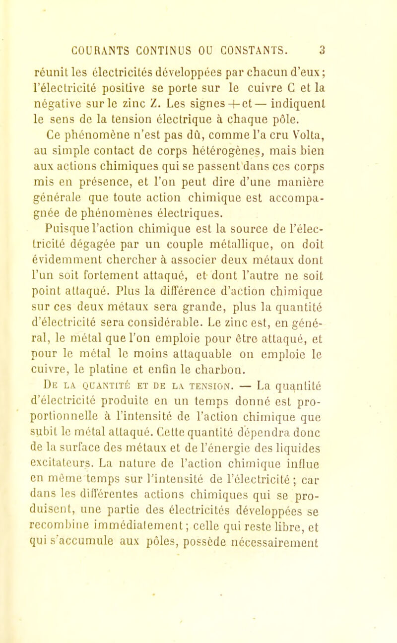 réunit les électricités développées par chacun d'eux ; l'électricité positive se porte sur le cuivre C et la négative sur le zinc Z. Les signes+ et— indiquenl le sens de la tension électrique à chaque pôle. Ce phénomène n'est pas dû, comme l'a cru V'olta, au simple contact de corps hétérogènes, mais bien aux actions chimiques qui se passent dans ces corps mis en présence, et l'on peut dire d'une manière générale que toute action chimique est accompa- gnée de phénomènes électriques. Puisque l'action chimique est la source de l'élec- tricité dégagée par un couple métallique, on doit évidemment chercher à associer deux métaux dont l'un soit fortement attaqué, et dont l'autre ne soit point attaqué. Plus la différence d'action chimique sur ces deux métaux sera grande, plus la quantité d'électricité sera considérable. Le zinc est, en géné- ral, le métal que l'on emploie pour être attaqué, et pour le métal le moins attaquable on emploie le cuivre, le platine et enfin le charbon. De la quantité et de la tension. — La quantité d'électricité produite en un temps donné est pro- portionnelle à l'intensité de l'action chimique que subit le métal attaqué. Cette quantité dépendra donc de la surface des métaux et de l'énergie des liquides excitateurs. La nature de l'action chimique influe en même temps sur l'intensité de l'électricité; car dans les diflcrentes actions chimiques qui se pro- duisent, une partie des électricités développées se recombine immédiatement ; celle qui reste libre, et qui s'accumule aux pôles, possède nécessairement