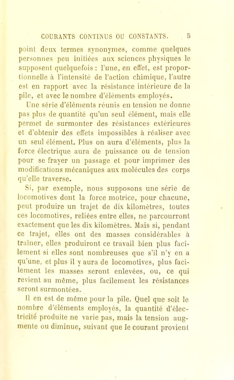 point deux termes synonymes, comme quelques personnes peu initiées aux sciences physiques le supposent quelquefois : l'une, en effet, est propor- tionnelle à l'intensité de l'action chimique, l'autre est en rapport avec la résistance intérieure de la pile, et avec le nombre d'éléments employés. Une série d'éléments réunis en tension ne donne pas plus de quantité qu'un seul élément, mais elle permet de surmonter des résistances extérieures et d'obtenir des effets impossibles à réaliser avec un seul élément. Plus on aura d'éléments, plus la force électrique aura de puissance ou de tension pour se frayer un passage et pour imprimer des modifications mécaniques aux molécules des corps qu'elle traverse. Si, par exemple, nous supposons une série de locomotives dont la force motrice, pour chacune, peut produire un trajet de dix kilomètres, toutes ces locomotives, reliées entre elles, ne parcourront exactement que les dix kilomètres. Mais si, pendant ce trajet, elles ont des masses considérables à traîner, elles produiront ce travail bien plus faci- lement si elles sont nombreuses que s'il n'y en a qu'une, et plus il y aura de locomotives, plus faci- lement les masses seront enlevées, ou, ce qui revient au môme, plus facilement les résistances seront surmontées. Il en est de môme pour la pile. Quel que soit le nombre d'éléments employés, la quantité d'élec- tricité produite ne varie pas, mais la tension aug- mente ou diminue, suivant que le courant provient