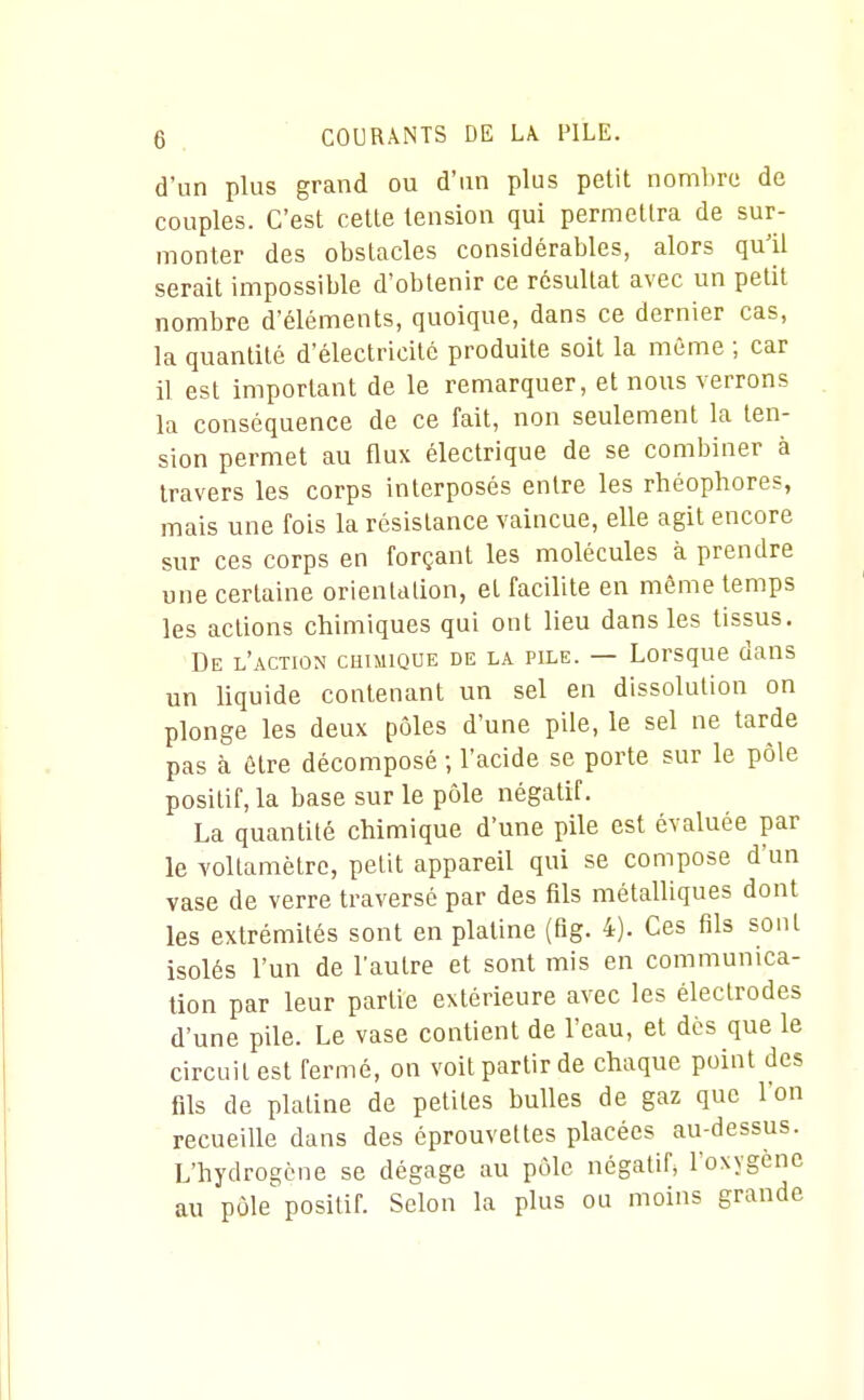 d'un plus grand ou d'un plus petit nombre de couples. C'est cette tension qui permettra de sur- monter des obstacles considérables, alors qu'il serait impossible d'obtenir ce résultat avec un petit nombre d'éléments, quoique, dans ce dernier cas, la quantité d'électricité produite soit la même ; car il est important de le remarquer, et nous verrons la conséquence de ce fait, non seulement la ten- sion permet au flux électrique de se combiner à travers les corps interposés entre les rhéophores, mais une fois la résistance vaincue, elle agit encore sur ces corps en forçant les molécules à prendre une certaine orientation, et facilite en même temps les actions chimiques qui ont lieu dans les tissus. De l'action chimique de la pile. — Lorsque dans un liquide contenant un sel en dissolution on plonge les deux pôles d'une pile, le sel ne tarde pas à être décomposé ; l'acide se porte sur le pôle positif, la base sur le pôle négatif. La quantité chimique d'une pile est évaluée par le voltamètre, petit appareil qui se compose d'un vase de verre traversé par des fils métalliques dont les extrémités sont en platine (flg. 4). Ces fils sont isolés l'un de l'autre et sont mis en communica- tion par leur partie extérieure avec les électrodes d'une pile. Le vase contient de l'eau, et dès que le circuit est fermé, on voit partir de chaque point des fils de platine de petites bulles de gaz que l'on recueille dans des éprouvettes placées au-dessus. L'hydrogène se dégage au pôle négatif* l'oxygène au pôle'positif. Selon la plus ou moins grande