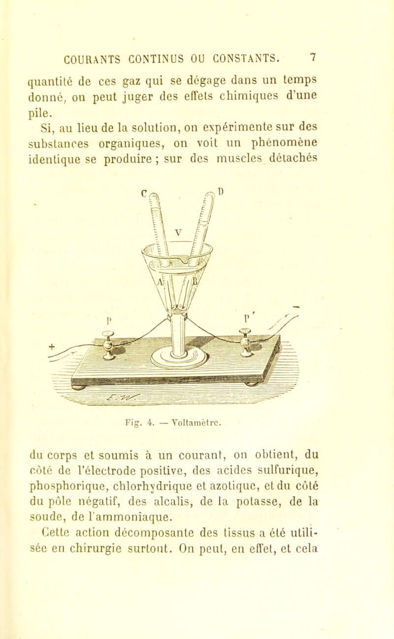 quantité de ces gaz qui se dégage dans un temps donné, on peut juger des effets chimiques d'une pile. Si, au lieu de la solution, on expérimente sur des substances organiques, on voit un phénomène identique se produire ; sur des muscles détachés Fig'. 4. — Voltamètre. du corps et soumis à un courant, on obtient, du côté de l'électrode positive, des acides sulfurique, phosphorique, chlorhydrique et azotique, et du côté du pôle négatif, des alcaUs, de la potasse, de la soude, de l'ammoniaque. Cette action décomposante des tissus a été utili- sée en chirurgie surtout. On peut, en effet, et cela