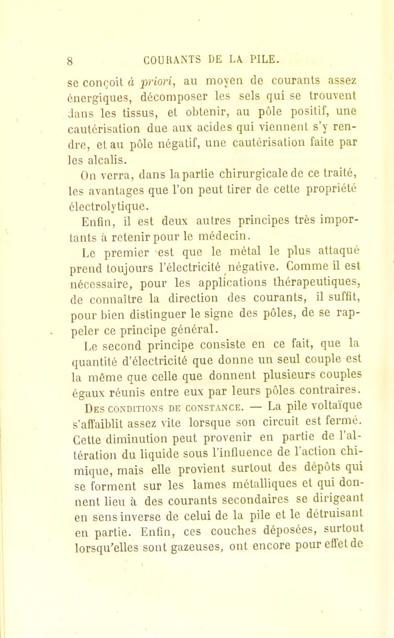 se conçoit à priori, au moyen de courcants assez énergiques, décomposer les sels qui se trouvent dans les tissus, et obtenir, au pôle positif, une cautérisation due aux acides qui viennent s'y ren- dre, et au pôle négatif, une cautérisation faite par les alcalis. On verra, dans la partie chirurgicale de ce traité, les avantages que l'on peut tirer de cette propriété clectrolytique. Enfin, il est deux autres principes très impor- tants à retenir pour le médecin. Le premier est que le métal le plus attaqué prend toujours l'électricité négative. Comme il est nécessaire, pour les applications thérapeutiques, de connaître la direction des courants, il suffit, pour bien distinguer le signe des pôles, de se rap- peler ce principe général. Le second principe consiste en ce fait, que la quantité d'électricité que donne un seul couple est la même que celle que donnent plusieurs couples égaux réunis entre eux par leurs pôlea contraires. Des conditions de constance. — La pile voltaïque s'affaiblit assez vite lorsque son circuit est fermé. Cette diminution peut provenir en partie de l'al- tération du liquide sous l'influence de l'action chi- mique, mais elle provient surtout des dépôts qui se forment sur les lames métalliques et qui don- nent lieu à des courants secondaires se dirigeant en sens inverse de celui de la pile et le détruisant en partie. Enfin, ces couches déposées, surtout lorsqu'elles sont gazeuses, ont encore pour effet de