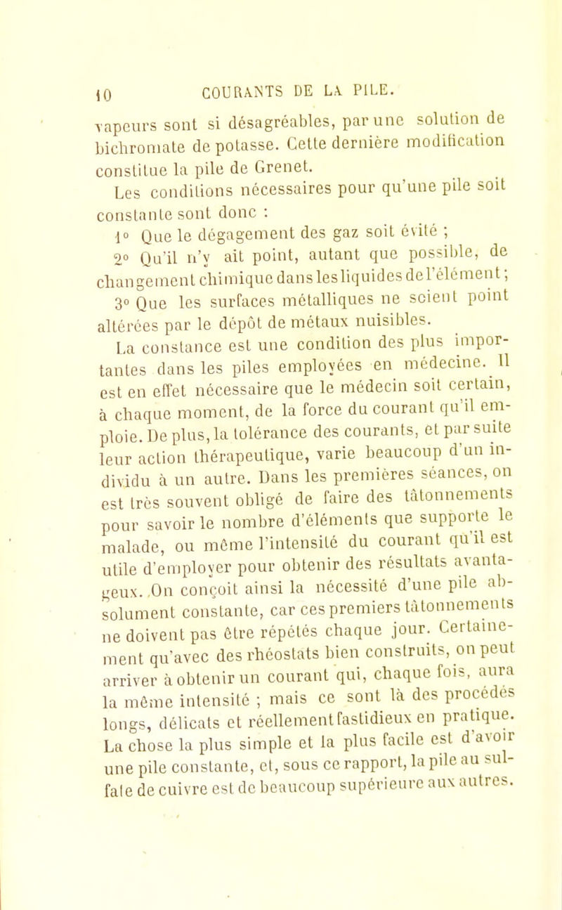 Tapeurs sont si désagréables, par une solution de bichromate de potasse. Cette dernière moditicalion constitue la pile de Grenet. Les conditions nécessaires pour qu'une pile soit constante sont donc : 1° Que le dégagement des gaz soit évité ; 2° Qu'il n'y ait point, autant que possible, de changement chimique danslesliquidesdel'élément ; 3° Que les surfaces métalliques ne scient point altérées par le dépôt de métaux nuisibles. La constance est une condition des plus impor- tantes dans les piles employées en médecine. U est en effet nécessaire que le médecin soit cerlaui, à chaque moment, de la force du courant qu'il em- ploie. De plus, la tolérance des courants, et par suite leur action thérapeutique, varie beaucoup d'un in- dividu à un autre. Dans les premières séances, on est très souvent obligé de faire des tâtonnements pour savoir le nombre d'éléments que supporte le malade, ou môme l'intensité du courant qu'il est utile d'employer pour obtenir des résultats avanta- geux. ,0n conçoit ainsi la nécessité d'une pile ab- solument constante, car ces premiers tâtonnements ne doivent pas être répétés chaque jour. Certauie- ment qu'avec des rhéostats bien construits, on peut arriver à obtenir un courant qui, chaque fois, aura la môme intensité ; mais ce sont là des procèdes longs, délicats et réellement fastidieux en pratique. La chose la plus simple et la plus facile est d'avoir une pile constante, et, sous ce rapport, la pile au sul- fale de cuivre est de beaucoup supérieure aux autres.