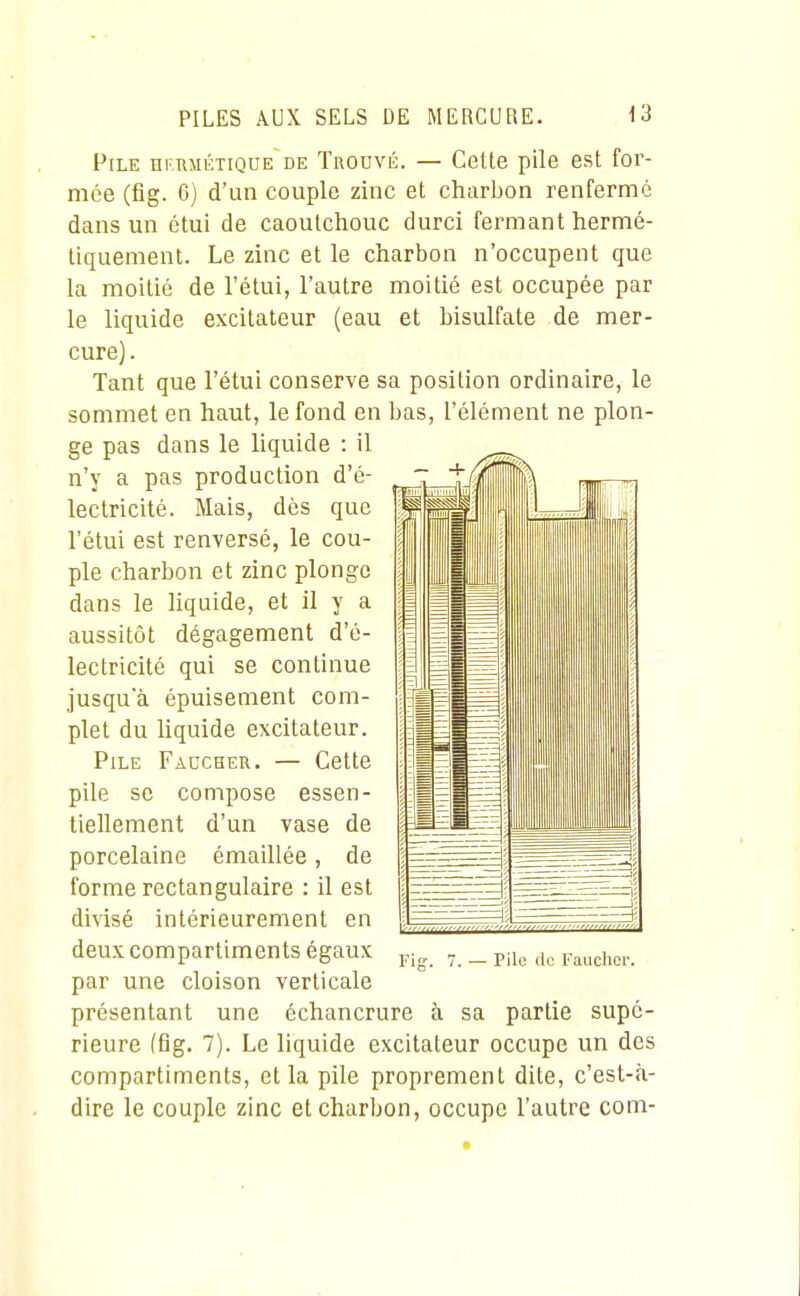 Pile nr.RJiÉTiQUE de Trouvé. — Cette pile est for- mée (fig. 6) d'un couple zinc et charbon renfermé dans un étui de caoutchouc durci fermant hermé- tiquement. Le zinc et le charbon n'occupent que la moitié de l'étui, l'autre moitié est occupée par le liquide excitateur (eau et bisulfate de mer- cure) . Tant que l'étui conserve sa position ordinaire, le sommet en haut, le fond en bas, l'élément ne plon- ge pas dans le liquide : il n'y a pas production d'é- lectricité. Mais, dès que l'étui est renversé, le cou- ple charbon et zinc plonge dans le Hquide, et il y a aussitôt dégagement d'é- lectricité qui se continue jusqu'à épuisement com- plet du hquide excitateur. Pile Fadcher. — Cette pile se compose essen- tiellement d'un vase de porcelaine émaillée, de forme rectangulaire : il est divisé intérieurement en deux compartiments égaux par une cloison verticale présentant une échancrure à sa partie supé- rieure (fig. 7). Le liquide excitateur occupe un des compartiments, et la pile proprement dite, c'est-à- dire le couple zinc et charbon, occupe l'autre com-