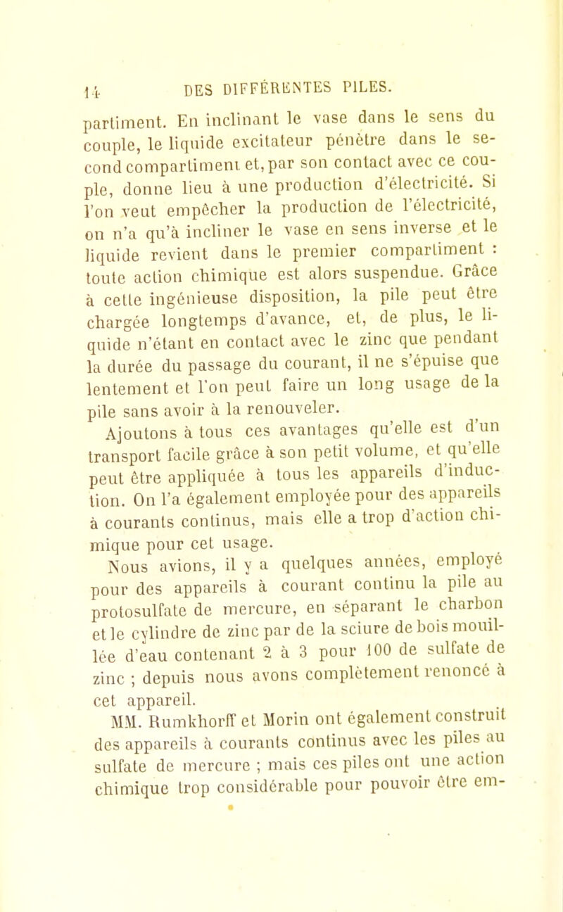 partiment. Eu inclinant le vase dans le sens du couple, le liquide excitateur pénètre dans le se- cond compartiment et, par son contact avec ce cou- ple, donne lieu à une production d'électricité. Si l'on veut empêcher la production de l'électricité, on n'a qu'à incliner le vase en sens inverse et le liquide revient dans le premier compartiment : toute action chimique est alors suspendue. Grâce à cette ingénieuse disposition, la pile peut être chargée longtemps d'avance, et, de plus, le li- quide n'étant en contact avec le zinc que pendant la durée du passage du courant, il ne s'épuise que lentement et l'on peut faire un long usage de la pile sans avoir à la renouveler. Ajoutons à tous ces avantages qu'elle est d'un transport facile grâce à son petit volume, et qu'elle peut être appliquée à tous les appareils d'indue- lion. On l'a également employée pour des appareds à courants continus, mais elle a trop d'action chi- mique pour cet usage. Nous avions, il y a quelques années, employé pour des appareils à courant continu la pile au protosulfate de mercure, en séparant le charbon etle cylindre de zinc par de la sciure de bois mouil- lée d'eau contenant 2 à 3 pour 100 de sulfate de zinc ; depuis nous avons complètement renoncé à cet appareil. MM. Rumlîhorff et Morin ont également construit des appareils à courants continus avec les piles au sulfate de mercure ; mais ces piles ont une action chimique trop considérable pour pouvoir cire em-