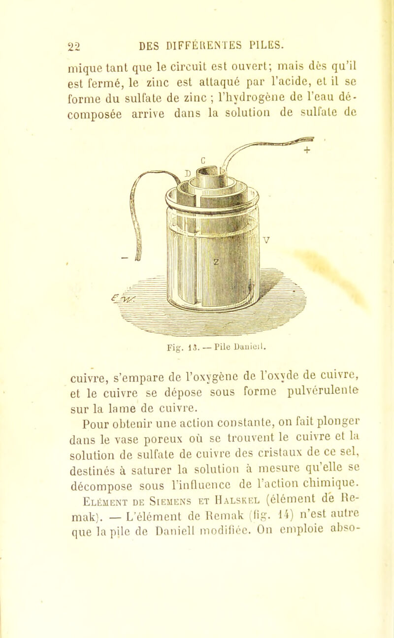 mique tant que le circuit est ouvert; mais dos qu'il est fermé, le zinc est attaqué par l'acide, et il se forme du sulfate de zinc ; l'hydrogène de l'eau dé- composée arrive dans la solution de sulfate de Fig-. 15. — Pile Uuuiuil. cuivre, s'empare de l'oxygène de l'oxyde de cuivre, et le cuivre se dépose sous forme pulvérulente sur la lame de cuivre. Pour obtenir une action constante, on fait plonger dans le vase poreux où se trouvent le cuivre et la solution de sulfate de cuivre des cristaux de ce sel, destinés à saturer la solution à mesure qu'elle se décompose sous Tinfluence de l'action chimique. Elément de Siemens et H.\lskel (élément de Re- malL). — L'élément de Rcmak (fig. 14) n'est autre que la pile de Daniell modifiée. On emploie abso-