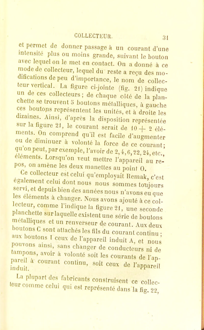 et permet de donner passage à un courant d'une mtensite plus ou moins grande, suivant le bouton avec lequel on le met en contact. On a donné à ce mode de collecteur, lequel du reste a reçu des mo- diflcationsdepeu d'importance, le nom de collec- teur vertical. La figure ci-jointe (fig. 21) indique un de ces collecteurs; de chaque côté de la plan- chette se trouvent 3 boutons métalliques, à gauche ces boutons représentent les unités, et à droite les dizaines. Ainsi, d'après la disposition représentée sur la figure 21, le courant serait de 10-f 2 élé- ments. On comprend qu'il est facile d'augmenter ou de dimmuer à volonté la force de ce courant- qu on peut, par exemple, l'avoir de 2,4,6,22 24 etc éléments. Lorsqu'on veut mettre l'appareil au re- pos, on amène les deux manettes au point 0 Ce collecteur est celui qu'employait Remak, c'est egalen.ent celui dont nous nous sommes toi^jours servi et depuis bien des années nous n'avons eu que es éléments à changer. Nous avons ajouté à ce col- lecteur comme l'indique la figure 21, une seconde planchette sur laquelle existent une série de boulons metalhques et un renverseur de courant. Aux deux boutons G sont attachés les fils du courant continu • aux boutons T ceux de l'appareil induit A, et nous' pouvons amsi, sans changer de conducteurs ni de tampons, avoir à volonté soit les courants de l'ap pareil a courant continu, soit ceux de l'appareil La plupart des fabricants construisent ce collec- teur comme celui qui est représenté dans la 4 22,