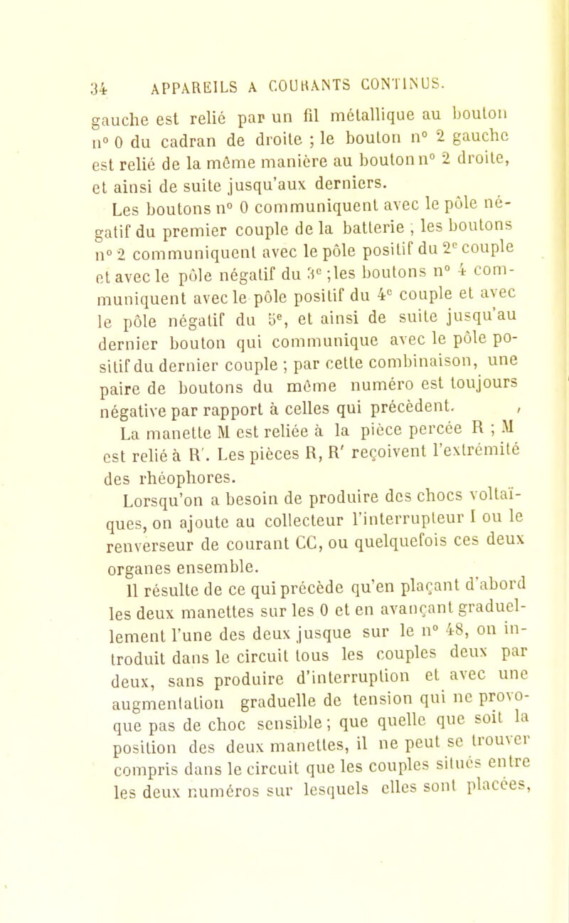 gauche est relié par un fil métallique au boulon n° 0 du cadran de droite ; le boulon n» 2 gauche est relié de la môme manière au boulonn 2 droite, cl ainsi de suite jusqu'aux derniers. Les boutons n 0 communiquent avec le pôle né- gatif du premier couple de la batterie , les boulons n° 2 communiquent avec le pôle positif du 2'' couple cl avec le pôle négatif du 3'' •,les boulons n 4 com- muniquent avec le pôle positif du 4 couple et avec le pôle négatif du 5% el ainsi de suite jusqu'au dernier boulon qui communique avec le pôle po- sitif du dernier couple ; par celle combinaison, une paire de boutons du même numéro est toujours négative par rapport à celles qui précèdent, La manette M est reliée à la pièce percée R ; M est relié à R'. Les pièces R, R' reçoivent l'extrémité des rhéophores. Lorsqu'on a besoin de produire des chocs voltaï- ques, on ajoute au collecteur l'inlerrupleur I ou le renverseur de courant CC, ou quelquefois ces deux organes ensemble. 11 résulte de ce qui précède qu'en plaçant d'abord les deux manettes sur les 0 et en avançant graduel- lement l'une des deux jusque sur le n° 48, on in- troduit dans le circuit tous les couples deux par deux, sans produire d'interruption et avec une augmentation graduelle de tension qui ne provo- que pas de choc sensil)le; que quelle que soit la position des deux manettes, il ne peut se trouver ' compris dans le circuit que les couples situés entre les deux numéros sur lesquels elles sont placées,