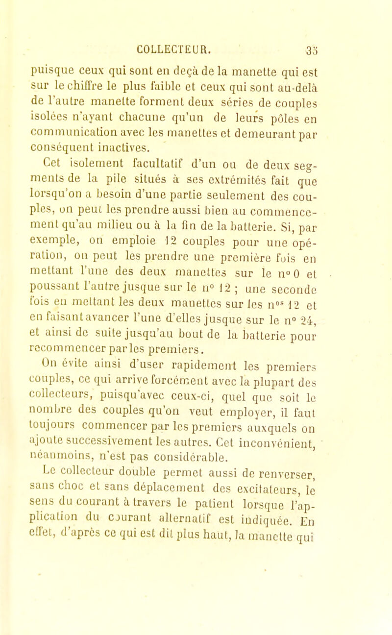 puisque ceux qui sont en deçà de la manette qui est sur le chiffre le plus faible et ceux qui sont au-delà de l'autre manette forment deux séries de couples isolées n'ayant chacune qu'un de leurs pôles en communication avec les manettes et demeurant par conséquent inactives. Cet isolement facultatif d'un ou de deux seg- ments de la pile situés à ses extrémités fait que lorsqu'on a besoin d'une partie seulement des cou- ples, un peut les prendre aussi bien au commence- ment qu'au milieu ou à la fin de la batterie. Si, par exemple, on emploie 12 couples pour une opé- ration, on peut les prendre une première fois en mettant l'une des deux manettes sur le n^O et poussant l'autre jusque sur le n 12 ; une seconde fois en mettant les deux manettes sur les 12 et en faisant avancer l'une d'elles jusque sur le n 24, et ainsi de suite jusqu'au bout de la batterie pour recommencer parles premiers. On évite ainsi d'user rapidement les premiers couples, ce qui arrive forcément avec la plupart des collecteurs, puisqu'avec ceux-ci, quel que soit le nombre des couples qu'on veut employer, il faut toujours commencer par les premiers auxquels on ajoute successivement les autres. Cet inconvénient, néanmoins, n'est pas considérable. Le collecteur douljle permet aussi de renverser, sans choc et sans déplacement des excitateurs, le sens du courant à travers le patient lorsque l'âp- plication du CJurant alternatif est indiquée. En effet, d'après ce qui est dit plus haut, la manette qui