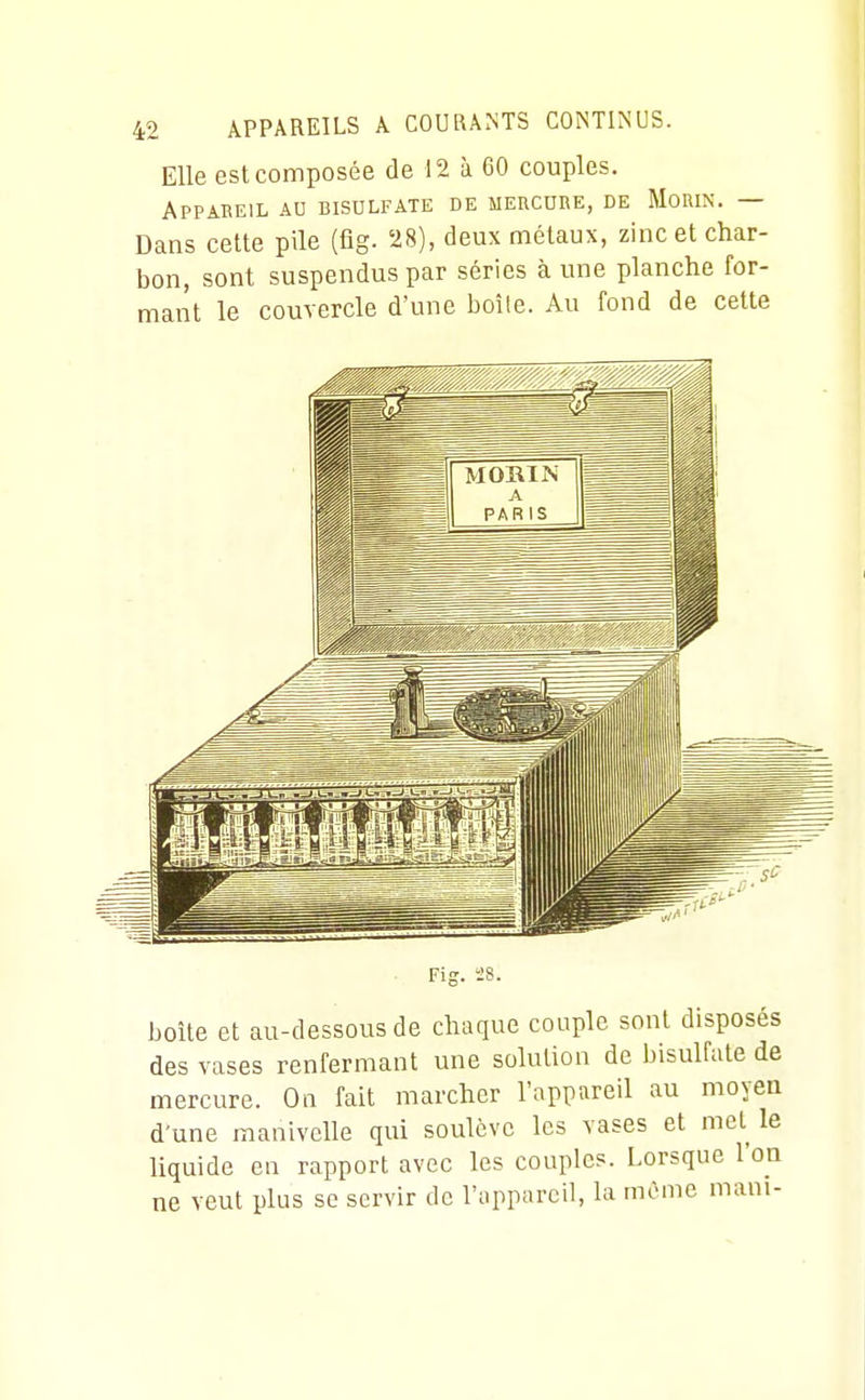 Elle est composée de 12 à 60 couples. Appareil ad bisulfate de mercure, de Morin. — Dans cette pile (fîg. 28), deux métaux, zinc et char- bon, sont suspendus par séries à une planche for- mant le couvercle d'une boîle. Au fond de cette ■ Fig. 28. boîte et au-dessous de chaque couple sont disposés des vases renfermant une solution de bisulfate de mercure. On fait marcher l'appareil au moyen d'une manivelle qui soulève les vases et mel^ le liquide en rapport avec les couples. Lorsque l'on ne veut plus se servir de l'appareil, la même mani-