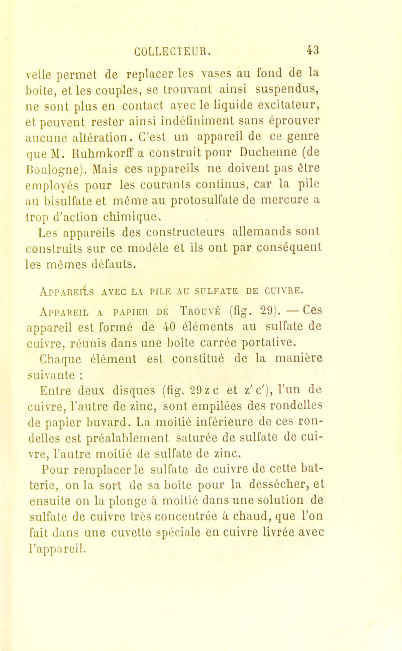 velle permet de replacer les vases au fond de la boite, et les couples, se trouvant ainsi suspendus, ne sont plus en contact avec le liquide excitateur, et peuvent rester ainsi indéfiniment sans éprouver aucune altération. C'est un appareil de ce genre que M, RuhmkorfF a construit pour Duchenne (de Boulogne). Mais ces appareils ne doivent pas ôtre employés pour les courants continus, car la pile au bisulfate et niôme au protosulfate de mercure a trop d'action chimique. Les appareils des constructeurs allemands sont construits sur ce modèle et ils ont par conséquent les mûmes défauts. ApPARElts AVEC LA PILE AU SULFATE DE CUIVRE. Appareil a papier de Trouvé (fig. 29). —Ces appareil est formé de 40 éléments au sulfate de cuivre, réunis dans une boîte carrée portative. Chaque élément est constitué de la manière suivante : Entre deux disques (fig. 29 zc et z'c'), l'un de cuivre, l'autre de zinc, sont empilées des rondelles de papier buvard. La moitié inférieure de ces ron- delles est préalablement saturée de sulfate de cui- vre, l'autre moitié de sulfate de zinc. Pour remplacer le sulfate de cuivre de cette bat- terie, on la sort de sa boîte pour la dessécher, et ensuite on la plonge à moitié dans une solution de sulfate de cuivre très concentrée à chaud, que l'on fait dans une cuvette spéciale en cuivre livrée avec l'appareil.