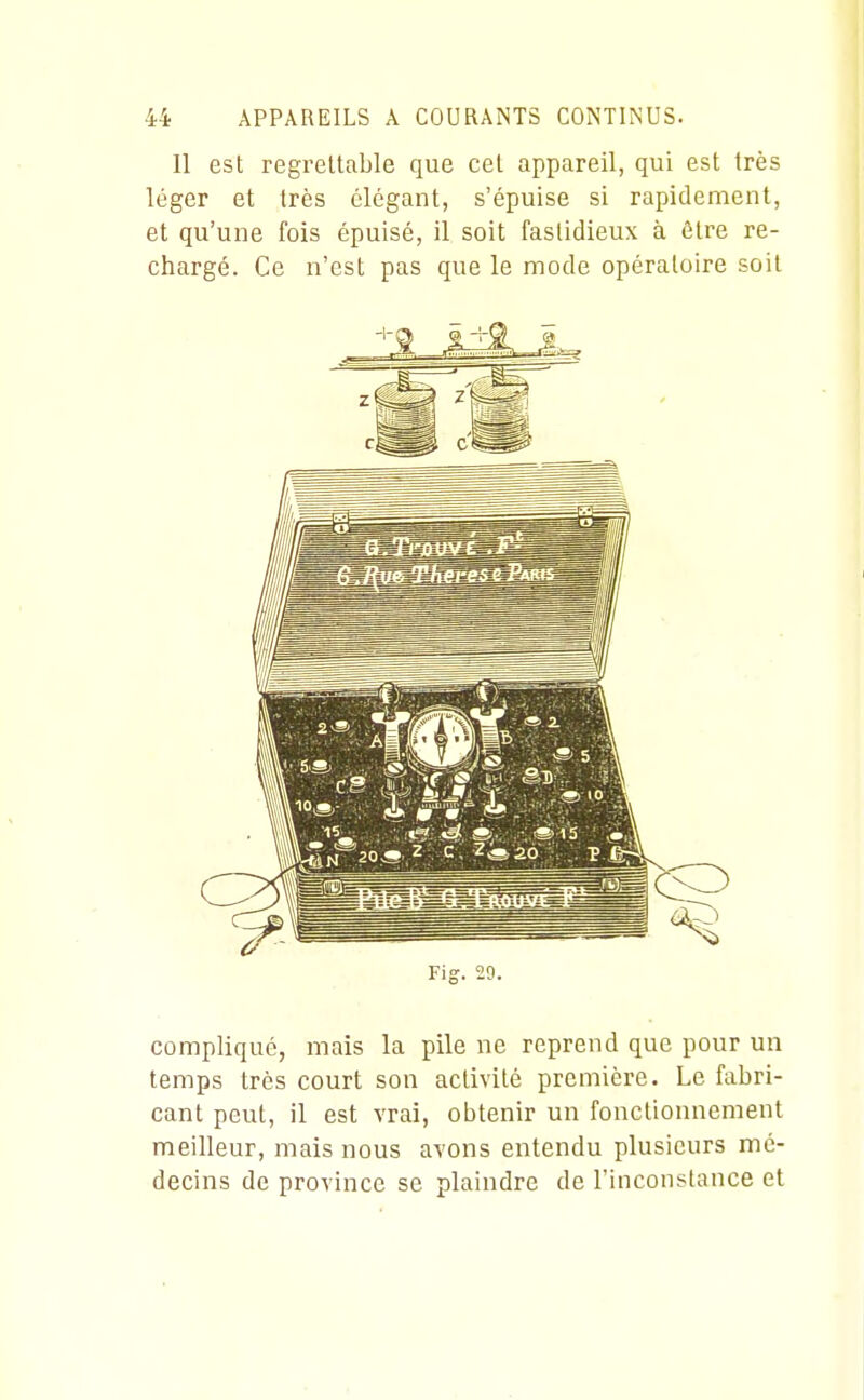 11 est regrettable que cet appareil, qui est très léger et très élégant, s'épuise si rapidement, et qu'une fois épuisé, il soit fastidieux à être re- chargé. Ce n'est pas que le mode opératoire soit Fig. 29. compliqué, mais la pile ne reprend que pour un temps très court son activité première. Le fabri- cant peut, il est vrai, obtenir un fonctionnement meilleur, mais nous avons entendu plusieurs mé- decins de province se plaindre de l'inconstance et