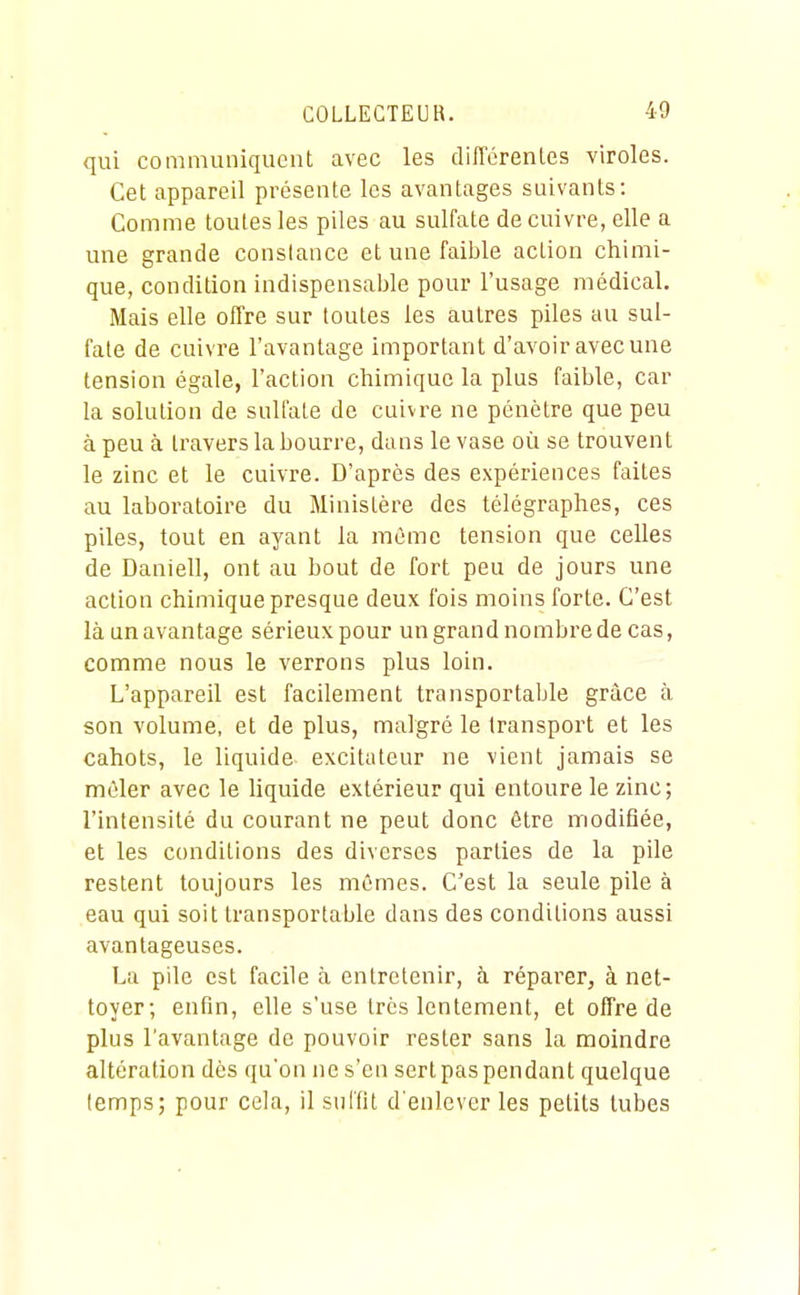 qui communiquent avec les différentes viroles. Cet appareil présente les avantages suivants: Comme toutes les piles au sulfate de cuivre, elle a une grande constance et une faible action chimi- que, condition indispensable pour l'usage médical. Mais elle offre sur toutes les autres piles au sul- fate de cuivre l'avantage important d'avoir avec une tension égale, l'action chimique la plus faible, car la solution de sulfate de cuivre ne pénètre que peu à peu à travers la bourre, dans le vase où se trouvent le zinc et le cuivre. D'après des expériences faites au laboratoire du Ministère des télégraphes, ces piles, tout en ayant la même tension que celles de Daniell, ont au bout de fort peu de jours une action chimique presque deux fois moins forte. C'est là un avantage sérieux pour un grand nombre de cas, comme nous le verrons plus loin. L'appareil est facilement transportable grâce à son volume, et de plus, malgré le transport et les cahots, le liquide excitateur ne vient jamais se mêler avec le liquide extérieur qui entoure le zinc; l'intensité du courant ne peut donc être modifiée, et les conditions des diverses parties de la pile restent toujours les mômes. C'est la seule pile à eau qui soit transportable dans des conditions aussi avantageuses. La pile est facile à entretenir, à réparer, à net- toyer; enfin, elle s'use très lentement, et offre de plus l'avantage de pouvoir rester sans la moindre altération dès qu'on ne s'en sert pas pendant quelque temps; pour cela, il suffit d'enlever les petits tubes