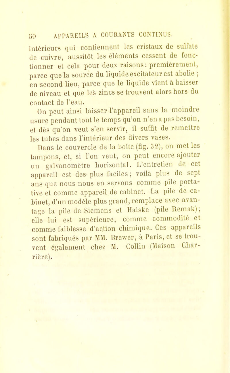 intérieurs qui conliennent les cristaux de sulfate de cuivre, aussitôt les éléments cessent de fonc- tionner et cela pour deux raisons: premièrement, parce que la source du liquide excitateur est abolie ; en second lieu, parce que le liquide vient à baisser de niveau et que les zincs se trouvent alors hors du contact de l'eau. On peut ainsi laisser l'appareil sans la moindre usure pendant tout le temps qu'on n'en a pas besoin, et dès qu'on veut s'en servir, il suffit de remettre les tubes dans l'intérieur des divers vases. Dans le couvercle de la boîte (fig. 32), on met les tampons, et, si l'on veut, on peut encore ajouter un galvanomètre horizontal. L'entretien de cet appareil est des plus faciles ; voilà plus de sept ans que nous nous en servons comme pile porta- tive et comme appareil de cabinet. La pile de ca- binet, d'un modèle plus grand, remplace avec avan- tage la pile de Siemens et Halske (pile Remak); elle lui est supérieure, comme commodité et comme faiblesse d'action chimique. Ces appareils sont fabriqués par MM. Brewer, à Paris, et se trou- vent également chez M. Collin (Maison Char- rière).